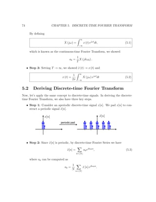 74 CHAPTER 5. DISCRETE-TIME FOURIER TRANSFORM
By deﬁning
X (jω) =
∞
−∞
x (t) ejωt
dt, (5.1)
which is known as the continuous-time Fourier Transform, we showed
ak =
1
T
X (jkω0) .
• Step 3: Setting T → ∞, we showed ˜x (t) → x (t) and
x (t) =
1
2π
∞
−∞
X (jω) ejωt
dt (5.2)
5.2 Deriving Discrete-time Fourier Transform
Now, let’s apply the same concept to discrete-time signals. In deriving the discrete-
time Fourier Transform, we also have three key steps.
• Step 1: Consider an aperiodic discrete-time signal x[n]. We pad x[n] to con-
struct a periodic signal ˜x[n].
• Step 2: Since ˜x[n] is periodic, by discrete-time Fourier Series we have
˜x[n] =
k= N
akejkω0n
, (5.3)
where ak can be computed as
ak =
1
N
n= N
˜x [n] ejkω0n
.
 