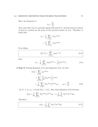 5.2. DERIVING DISCRETE-TIME FOURIER TRANSFORM 75
Here, the frequency is
ω0 =
2π
N
.
Now, note that ˜x[n] is a periodic signal with period N, and the non-zero entries
of ˜x[n] in a period are the same as the non-zero entries of x[n]. Therefore, it
holds that
ak =
1
N
n= N
˜x [n] ejkω0n
=
1
N
∞
n=−∞
x [n] ejkω0n
.
If we deﬁne
X(ejω
) =
∞
n=−∞
x[n]e−jωn
, (5.4)
then
ak =
1
N
∞
n=−∞
x[n]ejkω0n
=
1
N
X(ejkω0
). (5.5)
• Step 3: Putting Equation (5.5) into Equation (5.3), we have
˜x[n] =
k= N
akejkω0n
=
k= N
1
N
X(ejkω0
) ejkω0n
=
1
2π
k= N
X(ejkω0
)ejkω0n
ω0, ω0 =
2π
N
. (5.6)
As N → ∞, ω0 → 0 and ˜x[n] → x[n]. Also, from Equation (5.6) becomes
˜x[n] =
1
2π
k= N
X(ejkω0
)ejkω0n
ω0 −→
1
2π 2π
X(ejω
)ejωn
dω.
Therefore,
x[n] =
1
2π 2π
X(ejω
)ejωn
dω. (5.7)
 