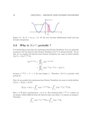 76 CHAPTER 5. DISCRETE-TIME FOURIER TRANSFORM
Figure 5.1: As N → ∞, ω0 → 0. So the area becomes inﬁnitesimal small and sum
becomes integration.
5.3 Why is X(ejω
) periodic ?
It is interesting to note that the continuous-time Fourier Transform X(jω) is aperiodic
in general, but the discrete-time Fourier Transform X(ejω
) is always periodic. To see
this, let us consider the discrete-time Fourier Transform (we want to check whether
X(ejω
) = X(ej(ω+2π)
)!):
X(ej(ω+2π)
) =
∞
n=−∞
x[n]e−j(ω+2π)n
=
∞
n=−∞
x[n]e−jωn
(e−j2π
)n
= X(ejω
),
because (e−j2π
)n
= 1n
= 1, for any integer n. Therefore, X(ejω
) is periodic with
period 2π.
Now, let us consider the continuous-time Fourier Transform (we want to check whether
X(jω) = X(j(ω + 2π))!):
X(j(ω + 2π)) =
∞
−∞
x(t)e−j(ω+2π)t
dt =
∞
−∞
x(t)e−jωt
(e−j2π
)t
dt.
Here, t ∈ R and is running from −∞ to ∞. Pay attention that e−j2πt
= 1 unless t is
an integer (which diﬀerent from the discrete-time case where n is always an integer!).
Therefore,
∞
−∞
x(t)e−jωt
e−j2πt
dt =
∞
−∞
x(t)e−jωt
dt,
 