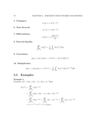 78 CHAPTER 5. DISCRETE-TIME FOURIER TRANSFORM
5. Conjugacy:
x∗
[n] ←→ X∗
(e−jω
)
6. Time Reversal
x[−n] ←→ X(e−jω
)
7. Diﬀerentiation
nx[n] ←→ j
dX(ejω
)
dω
8. Parseval Equality
∞
n=−∞
|x[n]|2
=
1
2π 2π
|X(ejω
)|2
dω
9. Convolution
y[n] = x[n] ∗ h[n] ←→ Y (ejω
) = X(ejω
)H(ejω
)
10. Multiplication
y[n] = x1[n]x2[n] ←→ Y (ejω
) =
1
2π 2π
X1(ejω
)X2(ej(ω−θ)
)dθ
5.5 Examples
Example 1.
Consider x[n] = δ[n] + δ[n − 1] + δ[n + 1]. Then
X(ejω
) =
∞
n=−∞
x[n]e−jωn
=
∞
n=−∞
(δ[n] + δ[n − 1] + δ[n + 1])e−jωn
=
∞
n=−∞
δ[n]e−jωn
+
∞
n=−∞
δ[n − 1]e−jωn
+
∞
n=−∞
δ[n + 1]e−jωn
= 1 + e−jω
+ ejω
= 1 + 2 cos ω.
 