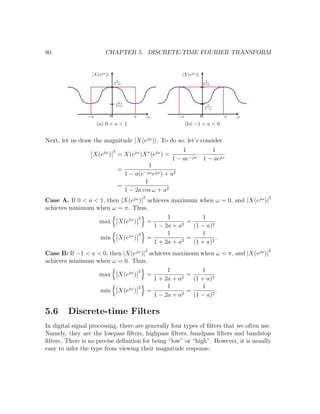 80 CHAPTER 5. DISCRETE-TIME FOURIER TRANSFORM
(a) 0 < a < 1 (b) −1 < a < 0
Next, let us draw the magnitude |X(ejω
)|. To do so, let’s consider
X(ejω
)
2
= X(ejω
)X∗
(ejω
) =
1
1 − ae−jω
·
1
1 − aejω
=
1
1 − a(e−jωejω) + a2
=
1
1 − 2a cos ω + a2
Case A. If 0 < a < 1, then |X(ejω
)|
2
achieves maximum when ω = 0, and |X(ejω
)|
2
achieves minimum when ω = π. Thus,
max X(ejω
)
2
=
1
1 − 2a + a2
=
1
(1 − a)2
min X(ejω
)
2
=
1
1 + 2a + a2
=
1
(1 + a)2
.
Case B: If −1 < a < 0, then |X(ejω
)|
2
achieves maximum when ω = π, and |X(ejω
)|
2
achieves minimum when ω = 0. Thus,
max X(ejω
)
2
=
1
1 + 2a + a2
=
1
(1 + a)2
min X(ejω
)
2
=
1
1 − 2a + a2
=
1
(1 − a)2
.
5.6 Discrete-time Filters
In digital signal processing, there are generally four types of ﬁlters that we often use.
Namely, they are the lowpass ﬁlters, highpass ﬁlters, bandpass ﬁlters and bandstop
ﬁlters. There is no precise deﬁnition for being “low” or “high”. However, it is usually
easy to infer the type from viewing their magnitude response.
 