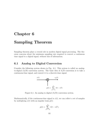 Chapter 6
Sampling Theorem
Sampling theorem plays a crucial role in modern digital signal processing. The the-
orem concerns about the minimum sampling rate required to convert a continuous
time signal to a digital signal, without loss of information.
6.1 Analog to Digital Conversion
Consider the following system shown in Fig. 6.1. This system is called an analog-
to-digital (A/D) conversion system. The basic idea of A/D conversion is to take a
continuous-time signal, and convert it to a discrete-time signal.
Figure 6.1: An analog to digital (A/D) conversion system.
Mathematically, if the continuous-time signal is x(t), we can collect a set of samples
by multiplying x(t) with an impulse train p(t):
p(t) =
∞
n=−∞
δ(t − nT),
83
 