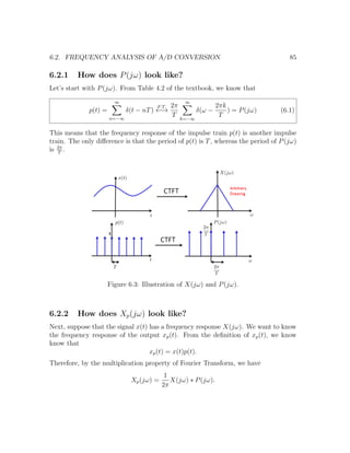 6.2. FREQUENCY ANALYSIS OF A/D CONVERSION 85
6.2.1 How does P(jω) look like?
Let’s start with P(jω). From Table 4.2 of the textbook, we know that
p(t) =
∞
n=−∞
δ(t − nT)
F.T.
←→
2π
T
∞
k=−∞
δ(ω −
2πk
T
) = P(jω) (6.1)
This means that the frequency response of the impulse train p(t) is another impulse
train. The only diﬀerence is that the period of p(t) is T, whereas the period of P(jω)
is 2π
T
.
Figure 6.3: Illustration of X(jω) and P(jω).
6.2.2 How does Xp(jω) look like?
Next, suppose that the signal x(t) has a frequency response X(jω). We want to know
the frequency response of the output xp(t). From the deﬁnition of xp(t), we know
know that
xp(t) = x(t)p(t).
Therefore, by the multiplication property of Fourier Transform, we have
Xp(jω) =
1
2π
X(jω) ∗ P(jω).
 
