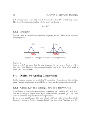 90 CHAPTER 6. SAMPLING THEOREM
If T is larger (or ωs is smaller), then 2π
T
becomes less than 2W, and aliasing occurs.
Therefore, the minimum sampling rate to ensure no aliasing is
ωs > 2W.
6.3.2 Example
Suppose there is a signal with maximum frequency 40kHz. What is the minimum
sampling rate ?
Figure 6.11: Example: Minimum sampling frequency.
Answer :
Since ω = 2πf, we know that the max frequency (in rad) is ω = 2π(40 × 103
) =
80 × 103
π (rad). Therefore, the minimum Sampling rate is: 2 × (80 × 103
π), which is
160 × 103
π (rad) = 80kHz.
6.4 Digital to Analog Conversion
In the previous sections, we studied A/D conversion. Now, given a discrete-time
signal (assume no aliasing), we would like to construct the continuous time signal.
6.4.1 Given Xp(t) (no aliasing), how do I recover x(t)?
If no aliasing occurs during the sampling processing (i.e., multiply x(t) with p(t)),
then we can apply a lowpass ﬁlter H(jω) to extract the x(t) from xp(t). Fig. 6.12
shows a schematic diagram of how this is performed.
To see how an ideal lowpass ﬁlter can extract x(t) from xp(t), we ﬁrst look at the
frequency response of Xp(jω). Suppose that p(t) has a period of T (so that ωs = 2π
T
).
 