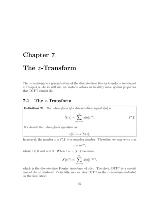 Chapter 7
The z-Transform
The z-transform is a generalization of the discrete-time Fourier transform we learned
in Chapter 5. As we will see, z-transform allows us to study some system properties
that DTFT cannot do.
7.1 The z-Transform
Deﬁnition 21. The z-transform of a discrete-time signal x[n] is:
X(z) =
∞
n=−∞
x[n]z−n
. (7.1)
We denote the z-transform operation as
x[n] ←→ X(z).
In general, the number z in (7.1) is a complex number. Therefore, we may write z as
z = rejw
,
where r ∈ R and w ∈ R. When r = 1, (7.1) becomes
X(ejw
) =
∞
n=−∞
x[n]e−jwn
,
which is the discrete-time Fourier transform of x[n]. Therefore, DTFT is a special
case of the z-transform! Pictorially, we can view DTFT as the z-transform evaluated
on the unit circle:
95
 