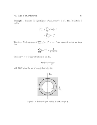 7.1. THE Z-TRANSFORM 97
Example 1. Consider the signal x[n] = an
u[n], with 0 < a < 1. The z-transform of
x[n] is
X(z) =
∞
−∞
an
u[n]z−n
=
∞
n=0
az−1 n
.
Therefore, X(z) converges if ∞
n=0 (az−1
)
n
< ∞. From geometric series, we know
that
∞
n=0
rz−1 n
=
1
1 − az−1
,
when |az−1
| < 1, or equivalently |z| > |a|. So,
X(z) =
1
1 − ax−1
,
with ROC being the set of z such that |z| > |a|.
Figure 7.2: Pole-zero plot and ROC of Example 1.
 