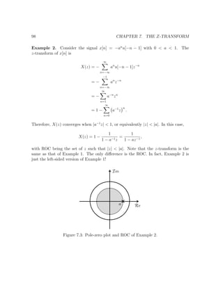 98 CHAPTER 7. THE Z-TRANSFORM
Example 2. Consider the signal x[n] = −an
u[−n − 1] with 0 < a < 1. The
z-transform of x[n] is
X(z) = −
∞
n=−∞
an
u[−n − 1]z−n
= −
−1
n=−∞
an
z−n
= −
∞
n=1
a−n
zn
= 1 −
∞
n=0
a−1
z
n
.
Therefore, X(z) converges when |a−1
z| < 1, or equivalently |z| < |a|. In this case,
X(z) = 1 −
1
1 − a−1z
=
1
1 − az−1
,
with ROC being the set of z such that |z| < |a|. Note that the z-transform is the
same as that of Example 1. The only diﬀerence is the ROC. In fact, Example 2 is
just the left-sided version of Example 1!
Figure 7.3: Pole-zero plot and ROC of Example 2.
 