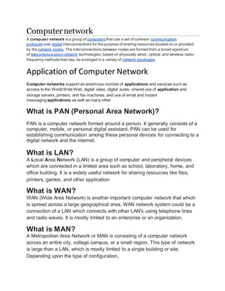 Computernetwork
A computer network is a group of computers that use a set of common communication
protocols over digital interconnections for the purpose of sharing resources located on or provided
by the network nodes. The interconnections between nodes are formed from a broad spectrum
of telecommunication network technologies, based on physically wired, optical, and wireless radio-
frequency methods that may be arranged in a variety of network topologies.
Application of Computer Network
Computer networks support an enormous number of applications and services such as
access to the World Wide Web, digital video, digital audio, shared use of application and
storage servers, printers, and fax machines, and use of email and instant
messaging applications as well as many other
What is PAN (Personal Area Network)?
PAN is a computer network formed around a person. It generally consists of a
computer, mobile, or personal digital assistant. PAN can be used for
establishing communication among these personal devices for connecting to a
digital network and the internet.
What is LAN?
A Local Area Network (LAN) is a group of computer and peripheral devices
which are connected in a limited area such as school, laboratory, home, and
office building. It is a widely useful network for sharing resources like files,
printers, games, and other application
What is WAN?
WAN (Wide Area Network) is another important computer network that which
is spread across a large geographical area. WAN network system could be a
connection of a LAN which connects with other LAN's using telephone lines
and radio waves. It is mostly limited to an enterprise or an organization.
What is MAN?
A Metropolitan Area Network or MAN is consisting of a computer network
across an entire city, college campus, or a small region. This type of network
is large than a LAN, which is mostly limited to a single building or site.
Depending upon the type of configuration,
 