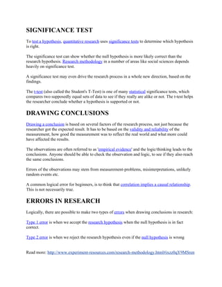SIGNIFICANCE TEST
To test a hypothesis, quantitative research uses significance tests to determine which hypothesis
is right.

The significance test can show whether the null hypothesis is more likely correct than the
research hypothesis. Research methodology in a number of areas like social sciences depends
heavily on significance test.

A significance test may even drive the research process in a whole new direction, based on the
findings.

The t-test (also called the Student's T-Test) is one of many statistical significance tests, which
compares two supposedly equal sets of data to see if they really are alike or not. The t-test helps
the researcher conclude whether a hypothesis is supported or not.

DRAWING CONCLUSIONS
Drawing a conclusion is based on several factors of the research process, not just because the
researcher got the expected result. It has to be based on the validity and reliability of the
measurement, how good the measurement was to reflect the real world and what more could
have affected the results.

The observations are often referred to as 'empirical evidence' and the logic/thinking leads to the
conclusions. Anyone should be able to check the observation and logic, to see if they also reach
the same conclusions.

Errors of the observations may stem from measurement-problems, misinterpretations, unlikely
random events etc.

A common logical error for beginners, is to think that correlation implies a causal relationship.
This is not necessarily true.

ERRORS IN RESEARCH
Logically, there are possible to make two types of errors when drawing conclusions in research:

Type 1 error is when we accept the research hypothesis when the null hypothesis is in fact
correct.

Type 2 error is when we reject the research hypothesis even if the null hypothesis is wrong


Read more: http://www.experiment-resources.com/research-methodology.html#ixzz0qY9MSren
 