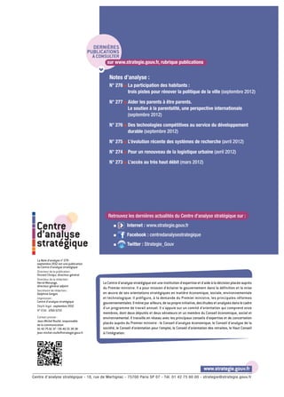 DERNIÈRES
                                         PUBLICATIONS
                                          à CONSULTER
                                                sur www.strategie.gouv.fr, rubrique publications


                                                   Notes d’analyse :
                                                   N° 278 g La participation des habitants :
                                                            trois pistes pour rénover la politique de la ville (septembre 2012)

                                                   N° 277 g Aider les parents à être parents.
                                                            Le soutien à la parentalité, une perspective internationale
                                                            (septembre 2012)

                                                   N° 276 g Des technologies compétitives au service du développement
                                                            durable (septembre 2012)

                                                   N° 275 g L’évolution récente des systèmes de recherche (avril 2012)

                                                   N° 274 g Pour un renouveau de la logistique urbaine (avril 2012)

                                                   N° 273 g L’accès au très haut débit (mars 2012)




                                                  Retrouvez les dernières actualités du Centre d'analyse stratégique sur :
                                                               Internet : www.strategie.gouv.fr
  Centre                                              g

  d’analyse                                           g        Facebook : centredanalysestrategique

  stratégique                                         g        Twitter : Strategie_Gouv


  La Note d’analyse n° 279 -
  septembre 2012 est une publication
  du Centre d’analyse stratégique
  Directeur de la publication :
  Vincent Chriqui, directeur général
  Directeur de la rédaction :
  Hervé Monange,                               Le Centre d'analyse stratégique est une institution d'expertise et d'aide à la décision placée auprès
  directeur général adjoint
                                               du Premier ministre. Il a pour mission d'éclairer le gouvernement dans la définition et la mise
  Secrétaire de rédaction :
  Delphine Gorges                              en œuvre de ses orientations stratégiques en matière économique, sociale, environnementale
  Impression :                                 et technologique. Il préfigure, à la demande du Premier ministre, les principales réformes
  Centre d’analyse stratégique                 gouvernementales. Il mène par ailleurs, de sa propre initiative, des études et analyses dans le cadre
  Dépôt légal : septembre 2012
                                               d'un programme de travail annuel. Il s'appuie sur un comité d'orientation qui comprend onze
  N° ISSN : 1760-5733
                                               membres, dont deux députés et deux sénateurs et un membre du Conseil économique, social et
  Contact presse :                             environnemental. Il travaille en réseau avec les principaux conseils d'expertise et de concertation
  Jean-Michel Roullé, responsable
  de la communication
                                               placés auprès du Premier ministre : le Conseil d'analyse économique, le Conseil d'analyse de la
  01 42 75 61 37 / 06 46 55 38 38              société, le Conseil d'orientation pour l'emploi, le Conseil d'orientation des retraites, le Haut Conseil
  jean-michel.roulle@strategie.gouv.fr         à l'intégration.




                                                                                                                     www.strategie.gouv.fr
Centre d’analyse stratégique - 18, rue de Martignac - 75700 Paris SP 07 - Tél. 01 42 75 60 00 - strategie@strategie.gouv.fr
 