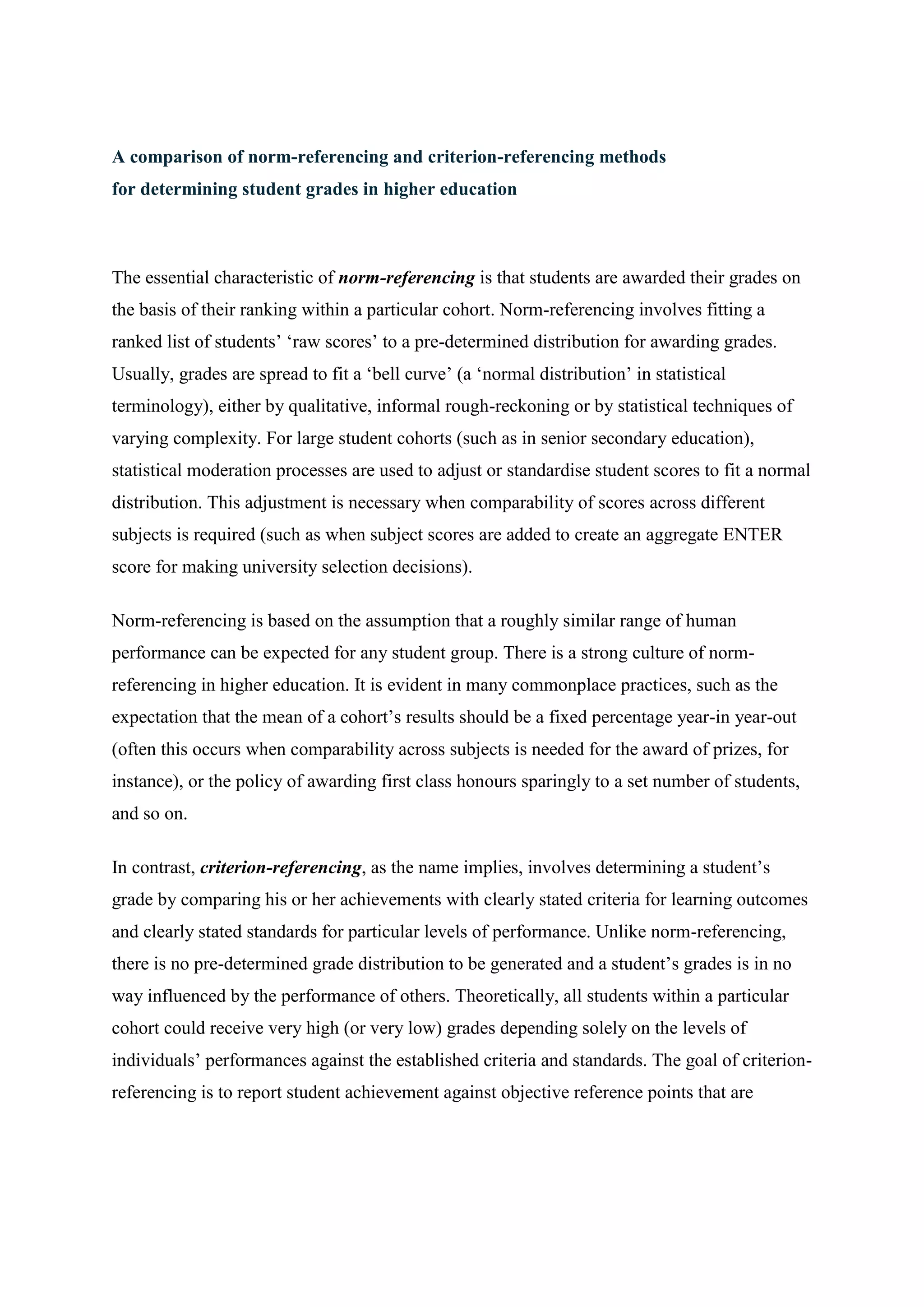 A comparison of norm-referencing and criterion-referencing methods
for determining student grades in higher education



The essential characteristic of norm-referencing is that students are awarded their grades on
the basis of their ranking within a particular cohort. Norm-referencing involves fitting a
ranked list of students’ ‘raw scores’ to a pre-determined distribution for awarding grades.
Usually, grades are spread to fit a ‘bell curve’ (a ‘normal distribution’ in statistical
terminology), either by qualitative, informal rough-reckoning or by statistical techniques of
varying complexity. For large student cohorts (such as in senior secondary education),
statistical moderation processes are used to adjust or standardise student scores to fit a normal
distribution. This adjustment is necessary when comparability of scores across different
subjects is required (such as when subject scores are added to create an aggregate ENTER
score for making university selection decisions).

Norm-referencing is based on the assumption that a roughly similar range of human
performance can be expected for any student group. There is a strong culture of norm-
referencing in higher education. It is evident in many commonplace practices, such as the
expectation that the mean of a cohort’s results should be a fixed percentage year-in year-out
(often this occurs when comparability across subjects is needed for the award of prizes, for
instance), or the policy of awarding first class honours sparingly to a set number of students,
and so on.

In contrast, criterion-referencing, as the name implies, involves determining a student’s
grade by comparing his or her achievements with clearly stated criteria for learning outcomes
and clearly stated standards for particular levels of performance. Unlike norm-referencing,
there is no pre-determined grade distribution to be generated and a student’s grades is in no
way influenced by the performance of others. Theoretically, all students within a particular
cohort could receive very high (or very low) grades depending solely on the levels of
individuals’ performances against the established criteria and standards. The goal of criterion-
referencing is to report student achievement against objective reference points that are
 