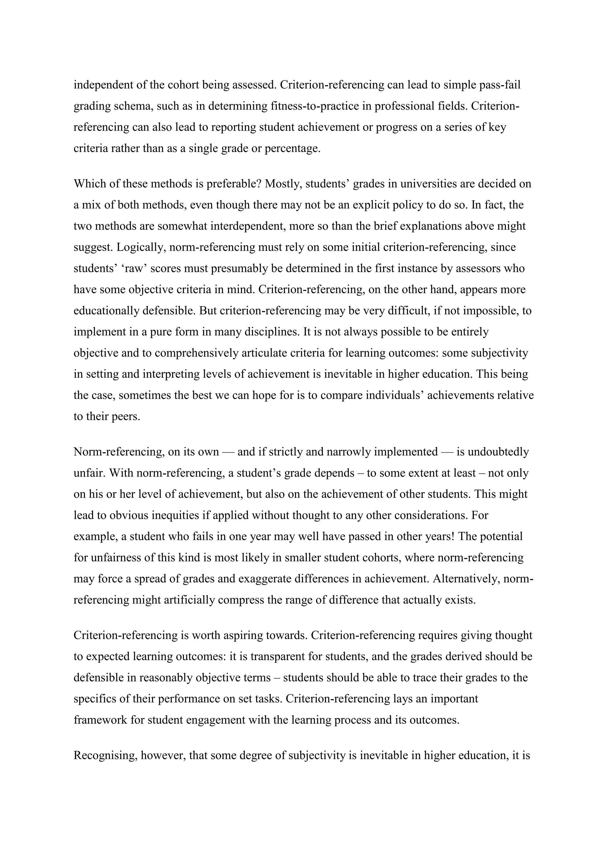 independent of the cohort being assessed. Criterion-referencing can lead to simple pass-fail
grading schema, such as in determining fitness-to-practice in professional fields. Criterion-
referencing can also lead to reporting student achievement or progress on a series of key
criteria rather than as a single grade or percentage.

Which of these methods is preferable? Mostly, students’ grades in universities are decided on
a mix of both methods, even though there may not be an explicit policy to do so. In fact, the
two methods are somewhat interdependent, more so than the brief explanations above might
suggest. Logically, norm-referencing must rely on some initial criterion-referencing, since
students’ ‘raw’ scores must presumably be determined in the first instance by assessors who
have some objective criteria in mind. Criterion-referencing, on the other hand, appears more
educationally defensible. But criterion-referencing may be very difficult, if not impossible, to
implement in a pure form in many disciplines. It is not always possible to be entirely
objective and to comprehensively articulate criteria for learning outcomes: some subjectivity
in setting and interpreting levels of achievement is inevitable in higher education. This being
the case, sometimes the best we can hope for is to compare individuals’ achievements relative
to their peers.

Norm-referencing, on its own — and if strictly and narrowly implemented — is undoubtedly
unfair. With norm-referencing, a student’s grade depends – to some extent at least – not only
on his or her level of achievement, but also on the achievement of other students. This might
lead to obvious inequities if applied without thought to any other considerations. For
example, a student who fails in one year may well have passed in other years! The potential
for unfairness of this kind is most likely in smaller student cohorts, where norm-referencing
may force a spread of grades and exaggerate differences in achievement. Alternatively, norm-
referencing might artificially compress the range of difference that actually exists.

Criterion-referencing is worth aspiring towards. Criterion-referencing requires giving thought
to expected learning outcomes: it is transparent for students, and the grades derived should be
defensible in reasonably objective terms – students should be able to trace their grades to the
specifics of their performance on set tasks. Criterion-referencing lays an important
framework for student engagement with the learning process and its outcomes.

Recognising, however, that some degree of subjectivity is inevitable in higher education, it is
 