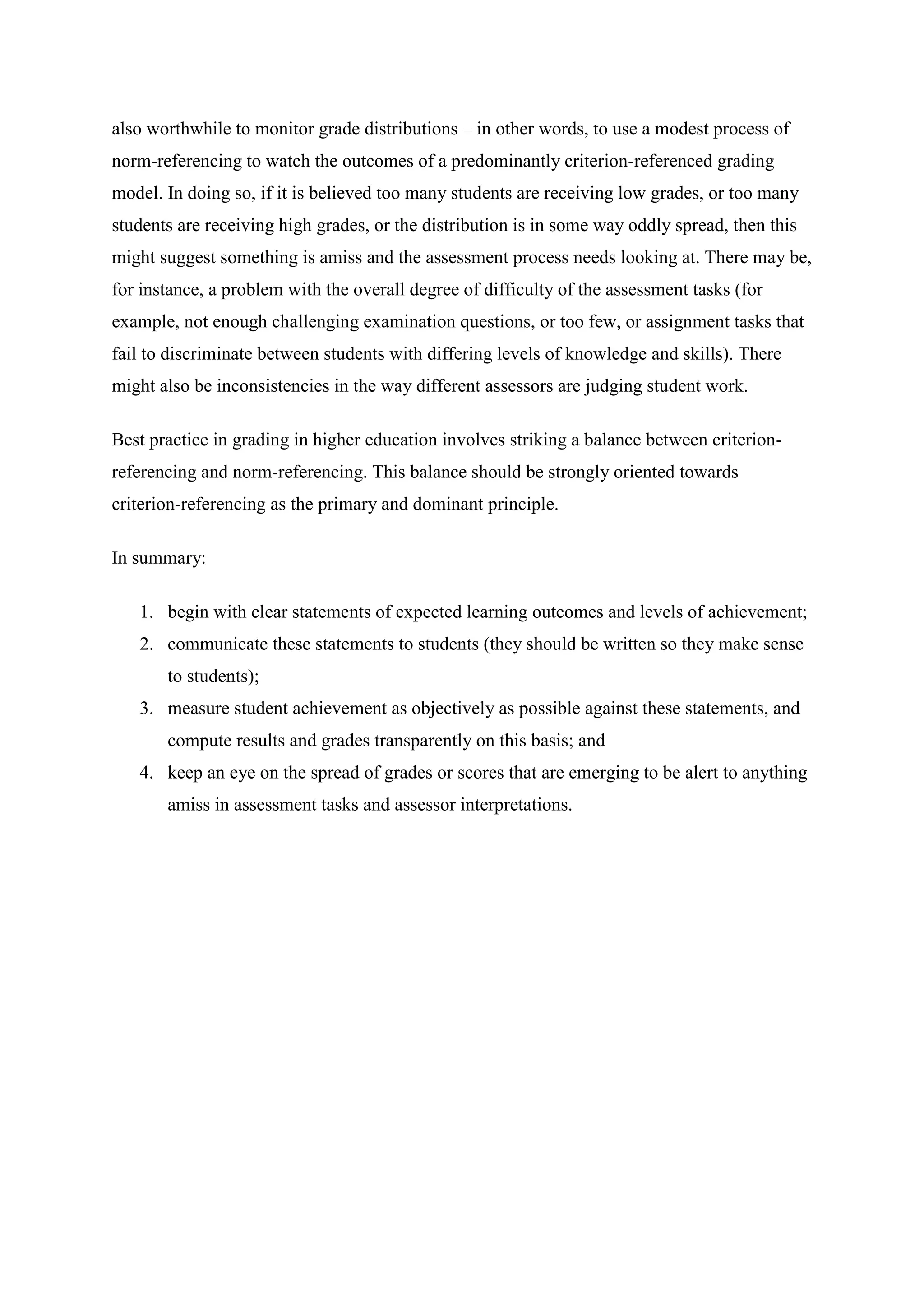 also worthwhile to monitor grade distributions – in other words, to use a modest process of
norm-referencing to watch the outcomes of a predominantly criterion-referenced grading
model. In doing so, if it is believed too many students are receiving low grades, or too many
students are receiving high grades, or the distribution is in some way oddly spread, then this
might suggest something is amiss and the assessment process needs looking at. There may be,
for instance, a problem with the overall degree of difficulty of the assessment tasks (for
example, not enough challenging examination questions, or too few, or assignment tasks that
fail to discriminate between students with differing levels of knowledge and skills). There
might also be inconsistencies in the way different assessors are judging student work.

Best practice in grading in higher education involves striking a balance between criterion-
referencing and norm-referencing. This balance should be strongly oriented towards
criterion-referencing as the primary and dominant principle.

In summary:

   1. begin with clear statements of expected learning outcomes and levels of achievement;
   2. communicate these statements to students (they should be written so they make sense
       to students);
   3. measure student achievement as objectively as possible against these statements, and
       compute results and grades transparently on this basis; and
   4. keep an eye on the spread of grades or scores that are emerging to be alert to anything
       amiss in assessment tasks and assessor interpretations.
 