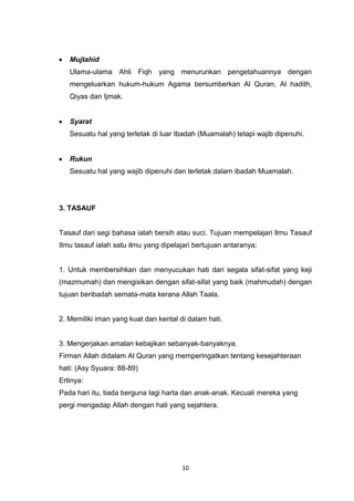10
Mujtahid
Ulama-ulama Ahli Fiqh yang menurunkan pengetahuannya dengan
mengeluarkan hukum-hukum Agama bersumberkan Al Quran, Al hadith,
Qiyas dan Ijmak.
Syarat
Sesuatu hal yang terletak di luar Ibadah (Muamalah) tetapi wajib dipenuhi.
Rukun
Sesuatu hal yang wajib dipenuhi dan terletak dalam ibadah Muamalah.
3. TASAUF
Tasauf dari segi bahasa ialah bersih atau suci. Tujuan mempelajari Ilmu Tasauf
Ilmu tasauf ialah satu ilmu yang dipelajari bertujuan antaranya;
1. Untuk membersihkan dan menyucukan hati dari segala sifat-sifat yang keji
(mazmumah) dan mengisikan dengan sifat-sifat yang baik (mahmudah) dengan
tujuan beribadah semata-mata kerana Allah Taala.
2. Memiliki iman yang kuat dan kental di dalam hati.
3. Mengerjakan amalan kebajikan sebanyak-banyaknya.
Firman Allah didalam Al Quran yang memperingatkan tentang kesejahteraan
hati: (Asy Syuara: 88-89)
Ertinya:
Pada hari itu, tiada berguna lagi harta dan anak-anak. Kecuali mereka yang
pergi mengadap Allah dengan hati yang sejahtera.
 