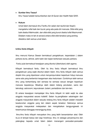 11
Sumber Ilmu Tasauf
Ilmu Tasauf adalah bersumberkan dari Al Quran dan Hadith Nabi SAW.
Hukum
Umat Islam (termasuk ilmu Fardhu Ain selain dari tauhid dan feqah)
mengetahui sifat baik dan buruk yang ada pada diri manusia. Sifat-sifat yang
baik disebut Mahmudah, dan sifat-sifat yang buruk disebut sifat Mazmumah.
Didalam maka ini lah di senarai antara sifat-sifat tersebut yang penting
diketahui oleh semua umat Islam.
b.Ilmu fardu kifayah
Ilmu menurut Kamus Dewan bermaksud pengetahuan, kepandaian ( dalam
perkara dunia, akhirat, zahir batin dan kajian berkenaan sesuatu perkara.
Fardu pula bermaksud kewajipan yang dituntut (ditentukan) oleh agama.
Kifayah bermaksud fardu. Oleh itu ilmu fardu kifayah bermaksud ilmu
pengetahuan yang wajib dituntut dalam Islam. Ilmu fardu kifayah ialah semua
disiplin ilmu yang diperlukan untuk menyempurnakan keperluan hidup manusia
sama ada yang berbentuk keagamaan atau keduniaan. Contohnya ialah semua
ilmu yang berkembang dari semasa ke semasa sesuai dengan keperluan
manusia kepadanya. Misalnya ialah dalam bidang perubatan, sains dan
teknologi, astronomi, kejuruteraan ,botani, pentadbiran dan lain-lain.
Di antara kewajipan mempelajar ilmu fardu kifayah ini ialah wajib ke atas
anggota masyarakat secara kolektif. Selain itu,penglibatan sebahagian dari
anggota masyarakat dalam sesuatu bidang ilmu fardu kifayah adalah mewakili
keseluruhan anggota yang lain dalam aspek tersebut. Sekiranya semua
anggota masyarakat melepaskan dan mengabaikan tanggungjawab ini
kesemuanya dianggap menanggung dosa.
Ilmu-ilmu fardu kifayah merupakan ilmu yang lebih bersandarkan akal. Oleh
itu,ia di tempat kedua dari segi hirarkinya. Ilmu ini sebagai penyempurna dan
pelengkap kepada umat Islam dalam menangani persoalan-persoalan
 