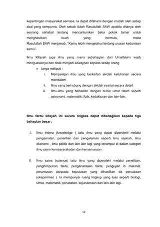 12
kepentingan masyarakat semasa. Ia dapat difahami dengan mudah oleh setiap
akal yang sempurna. Oleh sebab itulah Rasulullah SAW apabila ditanya oleh
seorang sahabat tentang mencantumkan baka pokok tamar untuk
menghasilkan buah yang bermutu, maka
Rasulullah SAW menjawab, “Kamu lebih mengetahui tentang urusan keduniaan
kamu”.
Ilmu Kifayah juga ilmu yang mana sebahagian dari UmatIslam wajib
menguasainya dan tidak menjadi kewajipan kepada setiap orang
Ianya meliputi :
i. Mempelajari ilmu yang berkaitan akidah ketuhanan secara
mendalam.
ii. Ilmu yang berhubung dengan akidah syariat secara detail.
iii. Ilmu-ilmu yang berkaitan dengan dunia umat Islam seperti
astronomi, matematik, fizik, kedoktoran dan lain-lain.
Ilmu fardu kifayah ini secara ringkas dapat dibahagikan kepada tiga
bahagian besar :
I. Ilmu indera (knowledge ) iaitu ilmu yang dapat diperolehi melalui
pengamatan, penelitian dan pengalaman seperti ilmu sejarah, ilmu
ekonomi , ilmu politik dan lain-lain lagi yang tersimpul di dalam kategori
ilmu sains kemasyarakatan dan kemanusiaan.
II. Ilmu sains (science) iaitu ilmu yang diperolehi melalui penelitian,
penghimpunan fakta, penganalisaan fakta, pengujian di makmal,
perumusan daripada keputusan yang dihasilkan da percubaan
(eksperimen ). Ia mempunyai ruang lingkup yang luas seperti biologi,
kimia, matematik, perubatan, kejuruteraan dan lain-lain lagi.
 