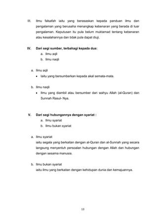 13
III. Ilmu falsafah iaitu yang berasaskan kepada panduan ilmu dan
pengalaman yang berusaha menangkap kebenaran yang berada di luar
pengalaman. Keputusan itu pula belum muktamad tentang kebenaran
atau kesalahannya dan tidak pula dapat diuji.
IV. Dari segi sumber, terbahagi kepada dua:
a. Ilmu aqli
b. Ilmu naqli
a. Ilmu aqli
Iaitu yang bersumberkan kepada akal semata-mata.
b. Ilmu naqli
Ilmu yang diambil atau bersumber dari wahyu Allah (al-Quran) dan
Sunnah Rasul- Nya.
V. Dari segi hubungannya dengan syariat :
a. Ilmu syariat
b. Ilmu bukan syariat
a. Ilmu syariat
iaitu segala yang berkaitan dengan al-Quran dan al-Sunnah yang secara
langsung menyentuh persoalan hubungan dengan Allah dan hubungan
dengan sesama manusia.
b. Ilmu bukan syariat
iaitu ilmu yang berkaitan dengan kehidupan dunia dan kemajuannya.
 