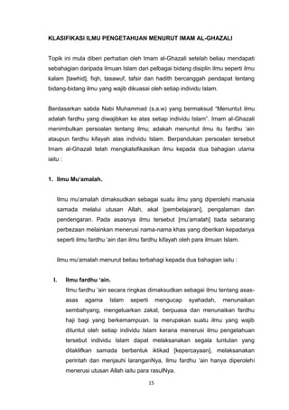15
KLASIFIKASI ILMU PENGETAHUAN MENURUT IMAM AL-GHAZALI
Topik ini mula diberi perhatian oleh Imam al-Ghazali setelah beliau mendapati
sebahagian daripada ilmuan Islam dari pelbagai bidang disiplin ilmu seperti ilmu
kalam [tawhid], fiqh, tasawuf, tafsir dan hadith bercanggah pendapat tentang
bidang-bidang ilmu yang wajib dikuasai oleh setiap individu Islam.
Berdasarkan sabda Nabi Muhammad (s.a.w) yang bermaksud “Menuntut ilmu
adalah fardhu yang diwajibkan ke atas setiap individu Islam”. Imam al-Ghazali
menimbulkan persoalan tentang ilmu; adakah menuntut ilmu itu fardhu „ain
ataupun fardhu kifayah atas individu Islam. Berpandukan persoalan tersebut
Imam al-Ghazali telah mengkalsifikasikan ilmu kepada dua bahagian utama
iaitu :
1. Ilmu Mu‘amalah.
Ilmu mu„amalah dimaksudkan sebagai suatu ilmu yang diperolehi manusia
samada melalui utusan Allah, akal [pembelajaran], pengalaman dan
pendengaran. Pada asasnya ilmu tersebut [mu„amalah] tiada sebarang
perbezaan melainkan menerusi nama-nama khas yang dberikan kepadanya
seperti ilmu fardhu „ain dan ilmu fardhu kifayah oleh para ilmuan Islam.
Ilmu mu„amalah menurut beliau terbahagi kepada dua bahagian iaitu :
I. Ilmu fardhu ‘ain.
Ilmu fardhu „ain secara ringkas dimaksudkan sebagai ilmu tentang asas-
asas agama Islam seperti mengucap syahadah, menunaikan
sembahyang, mengeluarkan zakat, berpuasa dan menunaikan fardhu
haji bagi yang berkemampuan. Ia merupakan suatu ilmu yang wajib
dituntut oleh setiap individu Islam kerana menerusi ilmu pengetahuan
tersebut individu Islam dapat melaksanakan segala tuntutan yang
ditaklifkan samada berbentuk iktikad [kepercayaan], melaksanakan
perintah dan menjauhi laranganNya. Ilmu fardhu „ain hanya diperolehi
menerusi utusan Allah iaitu para rasulNya.
 