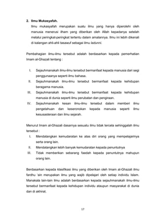 17
2. Ilmu Mukasyafah.
Ilmu mukasyafah merupakan suatu ilmu yang hanya diperolehi oleh
manusia menerusi ilham yang diberikan oleh Allah kepadanya setelah
melalui peringkat-peringkat tertentu dalam amalannya. Ilmu ini lebih dikenali
di kalangan ahli-ahli tasawuf sebagai ilmu ladunni.
Pembahagian ilmu-ilmu tersebut adalah berdasarkan kepada pemerhatian
Imam al-Ghazali tentang :
I. Sejauhmanakah ilmu-ilmu tersebut bermanfaat kepada manusia dari segi
penggunaanya seperti ilmu bahasa.
II. Sejauhmanakah ilmu-ilmu tersebut bermanfaat kepada kehidupan
beragama manusia.
III. Sejauhmanakah ilmu-ilmu tersebut bermanfaat kepada kehidupan
manusia di dunia seperti ilmu perubatan dan pengiraan.
IV. Sejauhmanakah kesan ilmu-ilmu tersebut dalam memberi ilmu
pengetahuan dan keseronokan kepada manusia seperti ilmu
kesusasteraan dan ilmu sejarah.
Menurut Imam al-Ghazali dasarnya sesuatu ilmu tidak tercela sehinggalah ilmu
tersebut :
I. Mendatangkan kemudaratan ke atas diri orang yang mempelajarinya
serta orang lain.
II. Mendatangkan lebih banyak kemudaratan kepada penuntutnya
III. Tidak memberikan sebarang faedah kepada penuntutnya mahupun
orang lain.
Berdasarkan kepada klasifikasi ilmu yang diberikan oleh Imam al-Ghazali ilmu
fardhu „ain merupakan ilmu yang wajib dipelajari oleh setiap individu Islam.
Manakala lain-lain ilmu adalah berdasarkan kepada sejauhmanakah ilmu-ilmu
tersebut bermanfaat kepada kehidupan individu ataupun masyarakat di dunia
dan di akhirat.
 