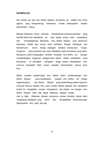 18
KESIMPULAN
Ilmu fardhu ain dan ilmu fardhu kifayah. Ilmufardhu ain adalah ilmu teras
agama yang mengandungi kebenaran mutlak, disampaikan melalui
perantaraan wahyu,
Mengisi keperluan rohani manusia, mengandungi panduan-panduan yang
bersifat abadi dan diwajibkan ke atas setiap orang untuk mengetahui
dan mempelajarinya. Manakala ilmu fardhu kifayah pula memenuhi
keperluan intelek dan emosi serta berkaitan dengan kehidupan dan
kemakmuran dunia. Setiap bahagian tersebut mempunyai fungsi-
fungsinya yang tersendiri dan perlu diletakkan pada tempatnya yang betul.
Dewasa ini, telah mengangkat kembali martabat ilmu fardhu ain dengan
mengembalikan fungsinya sebagai teras dalam sistem pendidikan umat
khususnya di peringkat pengajian tinggi. Justeru, kesepaduan ilmu
menurut perspektif Islam bukan sekadar memasukkan semua jenis
ilmu.
Dalam konteks epistemologi ilmu dalam Islam, perkembangan ilmu
fardhu kifayah perlu berpaksikan kepada ilmu fardhu ain . Walau
bagaimanapun, ilmu fardhu kifayah yang berkembang pesat masa kini
(merujuk khusus kepada ilmu sains moden Barat) terpisah dari paradigma
tauhid. Ini menjadikan proses kesepaduan ilmu fardhu ain dengan ilmu
fardhu kifayah tidak lagi dapat dilakukan dengan mudah
Jika ia tidak dilakukan dengan sempurna, proses tersebut hanya akan
mengulangi kesilapan yang sama iaitu mengekalkan kesinambungan
keterpisahan ilmu naqli dan aqli.
 