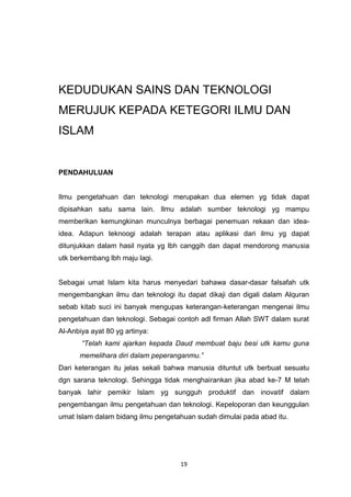 19
KEDUDUKAN SAINS DAN TEKNOLOGI
MERUJUK KEPADA KETEGORI ILMU DAN
ISLAM
PENDAHULUAN
Ilmu pengetahuan dan teknologi merupakan dua elemen yg tidak dapat
dipisahkan satu sama lain. Ilmu adalah sumber teknologi yg mampu
memberikan kemungkinan munculnya berbagai penemuan rekaan dan idea-
idea. Adapun teknoogi adalah terapan atau aplikasi dari ilmu yg dapat
ditunjukkan dalam hasil nyata yg lbh canggih dan dapat mendorong manusia
utk berkembang lbh maju lagi.
Sebagai umat Islam kita harus menyedari bahawa dasar-dasar falsafah utk
mengembangkan ilmu dan teknologi itu dapat dikaji dan digali dalam Alquran
sebab kitab suci ini banyak mengupas keterangan-keterangan mengenai ilmu
pengetahuan dan teknologi. Sebagai contoh adl firman Allah SWT dalam surat
Al-Anbiya ayat 80 yg artinya:
“Telah kami ajarkan kepada Daud membuat baju besi utk kamu guna
memelihara diri dalam peperanganmu.”
Dari keterangan itu jelas sekali bahwa manusia dituntut utk berbuat sesuatu
dgn sarana teknologi. Sehingga tidak menghairankan jika abad ke-7 M telah
banyak lahir pemikir Islam yg sungguh produktif dan inovatif dalam
pengembangan ilmu pengetahuan dan teknologi. Kepeloporan dan keunggulan
umat Islam dalam bidang ilmu pengetahuan sudah dimulai pada abad itu.
 