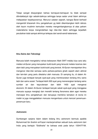 20
Tetapi sangat disayangkan bahwa kemajuan-kemajuan itu tidak sempat
ditindaklanjuti dgn sebaik-baiknya sehingga tanpa sadar umat Islam akhirnya
melepaskan kepeloporannya. Menurut catatan sejarah, bangsa Barat berhasil
mengambil khazanah ilmu pengetahuan yg telah dikembangkan lebih dahulu
oleh kaum muslimin kemudian mereka mengembangkannya di atas paham
materialisme tanpa mengindahkan lagi nilai-nilai Islam sehingga terjadilah
perubahan total sampai akhirnya terlepas dari sendi-sendi kebenaran.
Ilmu Sains dan Teknologi
Manusia boleh mengetahui rahsia kebesaran Allah SWT melalui dua cara iaitu
melalui al-Quran yang merupakan bukti-bukti yang tersurat melalui kosmos dan
alam tabii yang merupakan bukti-bukti yang tersirat. Al-Quran memaparkan ilmu
mengenai nilai-nilai semasa serta perkara-perkara ghaib seperti alam akhirat
dan lain-lain yang perlu diketahui oleh manusia. Di samping itu, di dalam Al-
Quran juga terdapat banyak ayat-ayat yang membicarakan tentang ilmu sains
tabii dan sains sosial. Terdapat lebih 900 ayat yang menerangkan tentang sains
sumber air dan kejuruteraan dan lebih 1400 ayat mengenai
ekonomi. Di dalam Al-Quran terdapat banyak sekali ayat-ayat yang menggesa
manusia supaya mengkaji dan meneliti tentang fenomena alam agar mereka
mencapai ilmu pengetahuan dan berupaya membina tamadun di dunia ini
malah ia juga menggalakkan manusia mengembara untuk mencari penemuan-
penemuan baru.
Astronomi.
Sumbangan sarjana Islam dalam bidang ilmu astronomi bermula apabila
Muhammad Ibn Ibrahim al-Fazari menterjemahkan sebuah buku astronomi dari
India yang bertajuk “Siddharta” ke bahasa arab pada tahun 155H/771M.
 