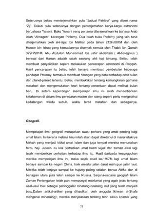 21
Seterusnya beliau menterjemahkan pula “Jadual Pahlavi” yang diberi nama
“Zij”. Diikuti pula seterusnya dengan penterjemahan karya-karya astronomi
berbahasa Yunani. Buku Yunani yang pertama diterjemahkan ke bahasa Arab
ialah “Almagest” karangan Ptolemy. Dua buah buku Ptolemy yang lain turut
diterjemahkan oleh al-Hajaj Ibn Mathar pada tahun 212H/887M dan oleh
Hunain bin Ishaq yang kemudiannya disemak semula oleh Thabit Ibn Qurrah
329H/901M. Abu Abdullah Muhammad Ibn Jahir al-Battani ( Al-bategnius )
berasal dari Harran adalah salah seorang ahli kaji bintang. Beliau telah
membuat penyelidikan seperti melakukan pencerapan astronomi di Raqqah.
Hasil pencerapan itu beliau telah berjaya membuat pembetulan beberapa
pendapat Ptolemy, termasuk membuat hitungan yang betul terhadap orbit bulan
dan planet-planet tertentu. Beliau membuktikan tentang kemungkinan gerhana
matahari dan mengemukakan teori tentang penentuan dapat melihat bulan
baru. Di antara kepentingan mempelajari ilmu ini ialah menambahkan
kefahaman di dalam ilmu peredaran malam dan siang seperti perlu mengetahui
kedatangan waktu subuh, waktu terbit matahari dan sebagainya.
Geografi.
Mempelajari ilmu geografi merupakan suatu perkara yang amat penting bagi
umat Islam. Ini kerana melalui ilmu inilah akan dapat diketahui di mana letaknya
Mekah yang menjadi kiblat umat Islam dan juga tempat mereka menunaikan
fardu haji. Justeru itu kita perhatikan umat Islam sejak dari zaman awal lagi
telah memberikan perhatian terhadap ilmu itu. Hasil daripada kesungguhan
mereka mempelajari ilmu ini, maka sejak abad ke-1H/7M lagi umat Islam
berjaya sampai ke negeri China, baik melalui jalan darat mahupun jalan laut.
Mereka telah berjaya sampai ke hujung paling selatan benua Afrika dan di
bahagian utara pula telah sampai ke Russia. Sarjana-sarjana geografi Islam
Zaman Pertengahan telah pun mempunyai maklumat yang agak jelas tentang
asal-usul fosil sebagai peninggalan binatang-binatang laut yang telah menjadi
batu.Dalam artikal-artikel yang dihasilkan oleh anggota Ikhwan al-Shafa
mengenai mineralogy, mereka menjelaskan tentang teori siklus kosmik yang
 