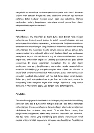 22
menyebabkan terhasilnya perubahan-perubahan pada muka bumi. Kawasan
Steppe boleh berubah menjadi laut atau sebaliknya. Demikian juga kawasan
pertanian boleh bertukar menjadi gurun pasir dan sebaliknya. Mereka
menjelaskan tentang kepentingan malapetaka seperti gempa bumi dalam
mengubah bentuk permukaan bumi.
Matematik.
Perkembangan ilmu matematik di dalam dunia Islam berkait rapat dengan
perkembangan ilmu astronomi. Justeru itu sudah menjadi kebiasaan seorang
ahli astronomi Islam beliau juga seorang ahli matematik. Sarjana-sarjana Islam
telah memberikan sumbangan yang amat besar dan bermakna di dalam bidang
perkembangan ilmu matematik. Mereka banyak mencipta perkara-perkara baru
yang menjadikan ilmu matematik lebih mudah dipelajari. Salah satu sumbangan
paling besar sarjana Islam di dalam bidang ini ialah memperkenalkan system
angka baru, termasuklah angka sifar ( kosong ) yang belum ada pada zaman
sebelumnya. Di antara kepentingan mempelajari ilmu ini ialah dalam
pembayaran zakat yang diwajibkan yang memerlukan mereka mengetahui ilmu
matematik dan begitu juga soal pembahagian harta pusaka dan lain-lain. Di
antara tokoh terkenal matematik ialah Al-Khawarizmi. Baliau telah membuktikan
persoalan yang telah dikemukakan oleh Neo-Babylonian dalam bentuk dugaan.
Beliau yang telah memperkenalkan angka Arab ke dunia barat. Justeru itu
orang-orang Barat menyebut angka arab sebagai “algorismus” yang diambil
dari nama Al-Khawarizmi. Begitu juga dengan nama daftar logaritma.
Perubatan.
Tamadun Islam juga telah memberikan sumbangan yang besar di dalam bidang
perubatan sama ada di dunia Timur mahupun di Barat. Pada zaman kemuncak
perkembangan ilmu pengetahuannya tamadun Islam telah berjaya melahirkan
tokoh-tokoh ilmu perubatan yang ramai. Di sebelah Timur, cabang ilmu
pengetahuan yang pertama sekali dikaji ialah ilmu kedoktoran dan perubatan.
Ada tiga faktor utama yang mendorong para sarjana menumpukan minat
mereka untuk mengkaji bidang ilmu perubatan dan kedoktoran. Tersebarnya
 