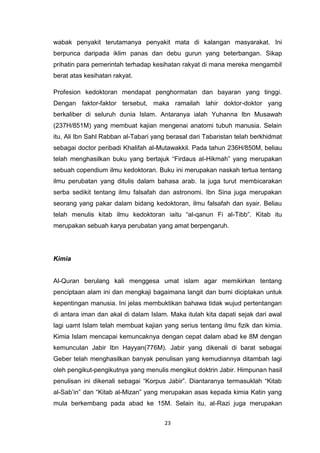 23
wabak penyakit terutamanya penyakit mata di kalangan masyarakat. Ini
berpunca daripada iklim panas dan debu gurun yang beterbangan. Sikap
prihatin para pemerintah terhadap kesihatan rakyat di mana mereka mengambil
berat atas kesihatan rakyat.
Profesion kedoktoran mendapat penghormatan dan bayaran yang tinggi.
Dengan faktor-faktor tersebut, maka ramailah lahir doktor-doktor yang
berkaliber di seluruh dunia Islam. Antaranya ialah Yuhanna Ibn Musawah
(237H/851M) yang membuat kajian mengenai anatomi tubuh manusia. Selain
itu, Ali Ibn Sahl Rabban al-Tabari yang berasal dari Tabaristan telah berkhidmat
sebagai doctor peribadi Khalifah al-Mutawakkil. Pada tahun 236H/850M, beliau
telah menghasilkan buku yang bertajuk “Firdaus al-Hikmah” yang merupakan
sebuah copendium ilmu kedoktoran. Buku ini merupakan naskah tertua tentang
ilmu perubatan yang ditulis dalam bahasa arab. Ia juga turut membicarakan
serba sedikit tentang ilmu falsafah dan astronomi. Ibn Sina juga merupakan
seorang yang pakar dalam bidang kedoktoran, ilmu falsafah dan syair. Beliau
telah menulis kitab ilmu kedoktoran iaitu “al-qanun Fi al-Tibb”. Kitab itu
merupakan sebuah karya perubatan yang amat berpengaruh.
Kimia
Al-Quran berulang kali menggesa umat islam agar memikirkan tentang
penciptaan alam ini dan mengkaji bagaimana langit dan bumi diciptakan untuk
kepentingan manusia. Ini jelas membuktikan bahawa tidak wujud pertentangan
di antara iman dan akal di dalam Islam. Maka itulah kita dapati sejak dari awal
lagi uamt Islam telah membuat kajian yang serius tentang ilmu fizik dan kimia.
Kimia Islam mencapai kemuncaknya dengan cepat dalam abad ke 8M dengan
kemunculan Jabir Ibn Hayyan(776M). Jabir yang dikenali di barat sebagai
Geber telah menghasilkan banyak penulisan yang kemudiannya ditambah lagi
oleh pengikut-pengikutnya yang menulis mengikut doktrin Jabir. Himpunan hasil
penulisan ini dikenali sebagai “Korpus Jabir”. Diantaranya termasuklah “Kitab
al-Sab‟in” dan “Kitab al-Mizan” yang merupakan asas kepada kimia Katin yang
mula berkembang pada abad ke 15M. Selain itu, al-Razi juga merupakan
 