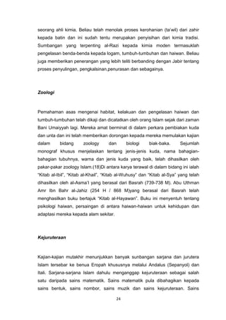 24
seorang ahli kimia. Beliau telah menolak proses kerohanian (ta‟wil) dari zahir
kepada batin dan ini sudah tentu merupakan penyisihan dari kimia tradisi.
Sumbangan yang terpenting al-Razi kepada kimia moden termasuklah
pengelasan benda-benda kepada logam, tumbuh-tumbuhan dan haiwan. Beliau
juga memberikan penerangan yang lebih teliti berbanding dengan Jabir tentang
proses penyulingan, pengkalsinan,penurasan dan sebagainya.
Zoologi
Pemahaman asas mengenai habitat, kelakuan dan pengelasan haiwan dan
tumbuh-tumbuhan telah dikaji dan dicatatkan oleh orang Islam sejak dari zaman
Bani Umaiyyah lagi. Mereka amat berminat di dalam perkara pembiakan kuda
dan unta dan ini telah memberikan dorongan kepada mereka memulakan kajian
dalam bidang zoology dan biologi biak-baka. Sejumlah
monograf khusus menjelaskan tentang jenis-jenis kuda, nama bahagian-
bahagian tubuhnya, warna dan jenis kuda yang baik, telah dihasilkan oleh
pakar-pakar zoology Islam.(18)Di antara karya terawal di dalam bidang ini ialah
“Kitab al-Ibil”, “Kitab al-Khail”, “Kitab al-Wuhusy” dan “Kitab al-Sya” yang telah
dihasilkan oleh al-Asma‟I yang berasal dari Basrah (739-738 M). Abu Uthman
Amr Ibn Bahr al-Jahiz (254 H / 868 M)yang berasal dari Basrah telah
menghasilkan buku bertajuk “Kitab al-Hayawan”. Buku ini menyentuh tentang
psikologi haiwan, persaingan di antara haiwan-haiwan untuk kehidupan dan
adaptasi mereka kepada alam sekitar.
Kejuruteraan
Kajian-kajian mutakhir menunjukkan banyak sunbangan sarjana dan jurutera
Islam tersebar ke benua Eropah khususnya melalui Andalus (Sepanyol) dan
Itali. Sarjana-sarjana Islam dahulu menganggap kejuruteraan sebagai salah
satu daripada sains matematik. Sains matematik pula dibahagikan kepada
sains bentuk, sains nombor, sains muzik dan sains kejuruteraan. Sains
 