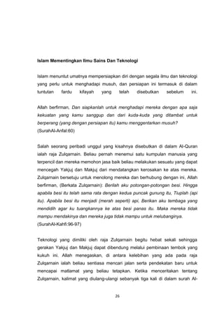 26
Islam Mementingkan Ilmu Sains Dan Teknologi
Islam menuntut umatnya mempersiapkan diri dengan segala ilmu dan teknologi
yang perlu untuk menghadapi musuh, dan persiapan ini termasuk di dalam
tuntutan fardu kifayah yang telah disebutkan sebelum ini.
Allah berfirman, Dan siapkanlah untuk menghadapi mereka dengan apa saja
kekuatan yang kamu sanggup dan dari kuda-kuda yang ditambat untuk
berperang (yang dengan persiapan itu) kamu menggentarkan musuh?
(SurahAl-Anfal:60)
Salah seorang peribadi unggul yang kisahnya disebutkan di dalam Al-Quran
ialah raja Zulqarnain. Beliau pernah menemui satu kumpulan manusia yang
terpencil dan mereka memohon jasa baik beliau melakukan sesuatu yang dapat
mencegah Yakjuj dan Makjuj dari mendatangkan kerosakan ke atas mereka.
Zulqarnain bersetuju untuk menolong mereka dan berhubung dengan ini, Allah
berfirman, (Berkata Zulqarnain): Berilah aku potongan-potongan besi. Hingga
apabila besi itu telah sama rata dengan kedua puncak gunung itu, Tiuplah (api
itu). Apabila besi itu menjadi (merah seperti) api, Berikan aku tembaga yang
mendidih agar ku tuangkannya ke atas besi panas itu. Maka mereka tidak
mampu mendakinya dan mereka juga tidak mampu untuk melubanginya.
(SurahAl-Kahfi:96-97)
Teknologi yang dimiliki oleh raja Zulqarnain begitu hebat sekali sehingga
gerakan Yakjuj dan Makjuj dapat dibendung melalui pembinaan tembok yang
kukuh ini. Allah menegaskan, di antara kelebihan yang ada pada raja
Zulqarnain ialah beliau sentiasa mencari jalan serta pendekatan baru untuk
mencapai matlamat yang beliau tetapkan. Ketika menceritakan tentang
Zulqarnain, kalimat yang diulang-ulangi sebanyak tiga kali di dalam surah Al-
 