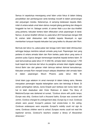 28
Semua ini sepatutnya merangsang umat Islam untuk fokus di dalam bidang
penyelidikan dan pembangunan serta bersikap inovatif di dalam perancangan
dan perjuangan mereka. Sebenarnya, di samping ketakwaan kepada Allah,
inilah di antara sebab umat Islam dahulu menjadi gilang gemilang dan dikagumi
hinggalah ke hari ini. Sebagai contoh, di zaman Nabi s.a.w dan dua khalifah
yang pertama, kekuatan tentera Islam difokuskan untuk peperangan di darat.
Namun, di zaman khalifah Uthman ra, pada tahun 28 H bersamaan dengan 648
M, arahan telah dikeluarkan oleh khalifah kepada Muawiyah ra agar
memberikan tumpuan kepada kekuatan laut yang ketika itu dikuasai oleh Rom.
Bermula dari tahun itu, pakar-pakar dan tenaga mahir Islam telah dihimpunkan
sehingga berjaya membina sebuah armada yang kuat. Peperangan laut yang
pertama di antara armada Islam dan Rom berlaku pada tahun yang sama di
perairan pulau Cyprus dengan kemenangan berpihak kepada tentera Islam. Di
saat kemuncaknya pada tahun 31 H (652 M), armada Islam mempunyai 1,700
buah kapal dan bermula dari tahun itu panglima armada Islam digelar sebagai
Amirul Bahri dan dari gelaran inilah lahirnya kalimat Admiral kemudiannya.
Kekuatan armada Rom menjadi lumpuh selepas dikalahkan oleh armada Islam
di dalam peperangan Mount Phoenix pada tahun 652 M.
Umat Islam juga sebelum ini amat menonjol di dalam bidang sains. Mereka
merupakan pemangkin kepada kebangkitan sains dan teknologi di Barat. Di
zaman pertengahan dahulu, dunia Eropah jauh berbeza dari dunia Islam dan
hal ini telah disebutkan oleh Victor Robinson di dalam The Story of
Medicine:Europe was darkened at sunset, “Cordova shone with public lamps;
Europe was dirty, Cordova built a thousand baths; Europe was covered with
vermin, Cordova changed its undergarment daily; Europe lay in mud, Cordovas
streets were paved; Europe?s palaces had smoke-holes in the ceiling,
Cordovas arabesques were exquisite; Europe?s nobility could not sign its
name, Cordovas children went to school; Europes monks could not read the
baptismal service, Cordova?s teachers created a library of Alexandrian
dimension.”
 
