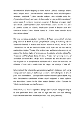 29
Ia bermaksud: “Eropah bergelap di waktu malam, Cordova bercahaya dengan
lampu; Eropah kotor, Cordova membina 1000 tempat mandi; Eropah dipenuhi
serangga, penduduk Cordova menukar pakaian dalam mereka setiap hari;
Eropah dipenuhi selut, jalan-jalan di Cordova bertar; Istana di Eropah dipenuhi
lubang asap di bumbung, bangunan-bangunan di Cordova tersergam indah;
tokoh-tokoh Eropah tidak tahu untuk menandatangani nama sendiri, anak-anak
di Cordova sudah ke sekolah; tokoh-tokoh agama di Eropah tidak tahu
membaca risalah Kristian, ulama (Islam) di Cordova telah membina kutub
khannah yang besar”.
Hal yang sama juga disebutkan oleh Robert Briffault, seorang tokoh orientalis
yang terkenal, di dalam bukunya yang bertajuk Making of Humanity: “It was
under the influence of Arabian and Moorish revival of culture, and not in the
15th century, that the real renaissance took place. Spain and not Italy, was the
cradle of the rebirth of Europe. After sinking lower and lower in barbarism, it had
reached the darkest depths of ignorance and degradation when the cities of the
Saracenic world Baghdad, Cairo, Cordova, Toledo, were growing centres of
civilization and intellectual activity. It was there that the new life arose which
was to grow into a new phase of human evolution. From the time when the
influence of their culture made itself felt, began the stirrings of new life.”
Ia bermaksud: Era kebangkitan yang sebenarnya telah diledakkan oleh orang-
orang Arab Islam sebelum berlakunya kesedaran dan kebangkitan di Eropah
pada abad kelima belas.. Sepanyol dan bukannya Itali merupakan benih yang
telah melahirkan Eropah moden. Ketika Eropah tenggelam di dalam kejahilan
dan keruntuhan, bandar-bandar Islam seperti Baghdad, Cairo, Cordova dan
Toledo menjadi pusat ilmu dan Tamadun.
Umat Islam pada hari ini sepatutnya bangun dari tidur dan mengorak langkah
ke arah perubahan minda dan cara fikir agar ilmu-ilmu sains dan teknologi
dapat dikuasai demi untuk masa depan Islam yang gilang gemilang.
 