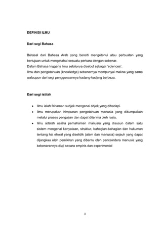 3
DEFINISI ILMU
Dari segi Bahasa
Berasal dari Bahasa Arab yang bererti mengetahui atau perbuatan yang
bertujuan untuk mengetahui sesuatu perkara dengan sebenar.
Dalam Bahasa Inggeris ilmu selalunya disebut sebagai „sciences‟.
Ilmu dan pengetahuan (knowledge) sebenarnya mempunyai makna yang sama
walaupun dari segi penggunaannya kadang-kadang berbeza.
Dari segi istilah
Ilmu ialah fahaman subjek mengenai objek yang dihadapi.
Ilmu merupakan himpunan pengetahuan manusia yang dikumpulkan
melalui proses pengajian dan dapat diterima oleh rasio.
Ilmu adalah usaha pemahaman manusia yang disusun dalam satu
sistem mengenai kenyataan, struktur, bahagian-bahagian dan hukuman
tentang hal ehwal yang diselidik (alam dan manusia) sejauh yang dapat
dijangkau oleh pemikiran yang dibantu oleh pancaindera manusia yang
kebenarannya diuji secara empiris dan experimental.
 