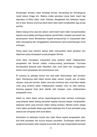 31
Sumbangan tamadun Islam terhadap farmasi, farmakologi fan farmakognosi
masih ketara hingga kini. Materia media penulisan orang Islam masih lagi
digunakan di Afrika Utara, India, Pakistan, Bangladesh dan beberapa negara
lain di Asia. Secara umumnya tokoh-tokoh Islam telah menghasilkan tiga prinsip
penting.
Dalam bidang kimia ubat dan alkemi, tokoh-tokoh Islam telah memperkenalkan
kepada dunia betapa pentingnya kejituan pemerhatian, kawalan percubaan dan
penyimpanan rekod. Berdasarkan kepada prinsip-prinsip ini masyarakat Islam
telah merangsang dan menggalakkan pertumbuhan serta perkembangan kimia
di Eropah.
Orang Islam buat pertama kalinya telah menubuhkan kedai apotekari dan
dispensari yang mempelopori pusat pengajian farmasi.
Umat Islam merupakan masyarakat yang pertama sekali melaksanakan
pengawalan etik farmasi melalui undang-undang pemeriksaan. Formulasi
farmaseutikal terkawal telah diterbitkan oleh umat Islam dan menggariskan
secara rasmi penyediaan dan penyimpanan ubat.
Di samping itu pelbagai bentuk dos ubat telah dikemukakan oleh tamadun
Islam. Diantaranya ialah dalam bentuk salap, serbuk, minyak, pes, pil tablet,
rebusan, sirap dan lain-lain. Selain cara-cara membuat ubat, umat Islam adalah
umat yang pertama sekali melaksanakan kawalan mutu ke atas hasilnya.
Seorang pegawai khas akan dilantik oleh kerajaan untuk melaksanakan
pengawalan mutu.
Selain itu, Islam dalam zaman kegemilangannya telah memberi sumbangan
yang terbesar dalam bidang perubatan kepada manusia dengan menghasilkan
beberapa tokoh yang ternama dalam bidang tersebut. Mereka bukan sahaja
mahir dalam perubatan tetapi juga dalam beberapa ilmu di luar perubatan yang
diwarisi dan dimajukan oleh dunia Barat.
Sementara itu beberapa inovasi baru telah dibuat seperti pengawasan ubat,
kod etnik perubatan dan kursus lanjutan perubatan. Sumbangan tokoh-tokoh
pengamal perubatan Islam kepada dunia ialah dari segi mengenalpasti penyakit
 