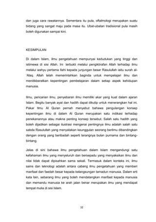 32
dan juga cara rawatannya. Sementara itu pula, oftalmologi merupakan suatu
bidang yang sangat maju pada masa itu. Ubat-ubatan tradisional pula masih
boleh digunakan sampai kini.
KESIMPULAN
Di dalam Islam, ilmu pengetahuan mempunyai kedudukan yang tinggi dan
istimewa di sisi Allah. Ini terbukti melalui pengiktirafan Allah terhadap ilmu
melalui wahyu pertama Ilahi kepada junjungan besar Rasulullah iaitu surah al-
„Alaq. Allah telah memerintahkan baginda untuk mempelajari ilmu dan
menitikberatkan kepentingan pembelajaran dalam setiap aspek kehidupan
manusia.
Ilmu, pencarian ilmu, penyebaran ilmu memiliki akar yang kuat dalam ajaran
Islam. Begitu banyak ayat dan hadith dapat dikutip untuk menerangkan hal ini.
Pakar Ilmu Al Quran pernah menyebut bahawa pengulangan konsep
kepentingan ilmu di dalam Al Quran merupakan satu indikasi terhadap
penekanannya atau makna penting konsep tersebut. Salah satu hadith yang
boleh dijadikan sebagai ilustrasi mengenai pentingnya ilmu adalah salah satu
sabda Rasulullah yang menyatakan keunggulan seorang berilmu dibandingkan
dengan orang yang beribadah seperti terangnya bulan purnama dan bintang-
bintang.
Jelas di sini bahawa ilmu pengetahuan dalam Islam mengandungi satu
kefahaman ilmu yang menyeluruh dan bersepadu yang menyaksikan ilmu dan
nilai tidak dapat dipisahkan sama sekali. Termasuk dalam konteks ini, ilmu
sains dan teknologi adalah antara cabang ilmu pengetahuan yang memberi
manfaat dan faedah besar kepada kelangsungan tamadun manusia. Dalam erti
kata lain, sebarang ilmu yang boleh mendatangkan manfaat kepada manusia
dan memandu manusia ke arah jalan benar merupakan ilmu yang mendapat
tempat mulia di sisi Islam.
 