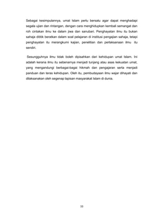 33
Sebagai kesimpulannya, umat Islam perlu bersatu agar dapat menghadapi
segala ujian dan rintangan, dengan cara menghidupkan kembali semangat dan
roh cintakan ilmu ke dalam jiwa dan sanubari. Penghayatan ilmu itu bukan
sahaja dititik beratkan dalam soal pelajaran di institusi pengajian sahaja, tetapi
penghayatan itu merangkumi kajian, penelitian dan perlaksanaan ilmu itu
sendiri.
Sesungguhnya ilmu tidak boleh dipisahkan dari kehidupan umat Islam. Ini
adalah kerana ilmu itu sebenarnya menjadi tunjang atau asas kekuatan umat,
yang mengandungi berbagai-bagai hikmah dan pengajaran serta menjadi
panduan dan teras kehidupan. Oleh itu, pembudayaan ilmu wajar dihayati dan
dilaksanakan oleh segenap lapisan masyarakat Islam di dunia.
 