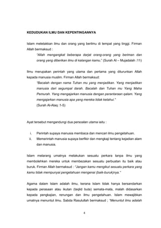 4
KEDUDUKAN ILMU DAN KEPENTINGANNYA
Islam meletakkan ilmu dan orang yang berilmu di tempat yang tinggi. Firman
Allah bermaksud :
“Allah mengangkat beberapa darjat orang-orang yang beriman dan
orang yang diberikan ilmu di kalangan kamu.” (Surah Al – Mujadalah :11)
Ilmu merupakan perintah yang utama dan pertama yang diturunkan Allah
kepada manusia muslim. Firman Allah bermaksud:
“Bacalah dengan nama Tuhan mu yang menjadikan. Yang menjadikan
manusia dari segumpal darah. Bacalah dan Tuhan mu Yang Maha
Pemurah. Yang mengajarkan manusia dengan perantaraan qalam. Yang
mengajarkan manusia apa yang mereka tidak ketahui.”
(Surah Al-Alaq :1-5)
Ayat tersebut mengandungi dua persoalan utama iaitu :
i. Perintah supaya manusia membaca dan mencari ilmu pengetahuan.
ii. Memerintah manusia supaya berfikir dan mengkaji tentang kejadian alam
dan manusia.
Islam melarang umatnya melakukan sesuatu perkara tanpa ilmu yang
membolehkan mereka untuk membezakan sesuatu perbuatan itu baik atau
buruk. Firman Allah bermaksud : “Jangan kamu mengikut sesuatu perkara yang
kamu tidak mempunyai pengetahuan mengenai (baik-buruk)nya.”
Agama dalam Islam adalah ilmu, kerana Islam tidak hanya bersandarkan
kepada perasaan atau ikutan (taqlid buta) semata-mata, malah didasarkan
kepada pengkajian, renungan dan ilmu pengetahuan. Islam mewajibkan
umatnya menuntut ilmu. Sabda Rasulullah bermaksud ; “Menuntut ilmu adalah
 