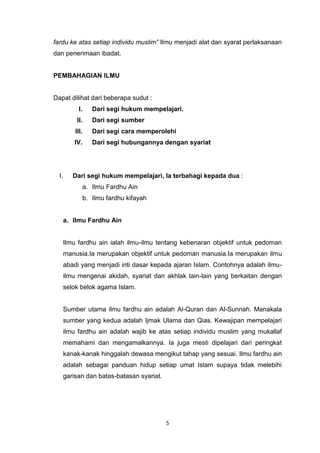 5
fardu ke atas setiap individu muslim” Ilmu menjadi alat dan syarat perlaksanaan
dan penerimaan ibadat.
PEMBAHAGIAN ILMU
Dapat dilihat dari beberapa sudut :
I. Dari segi hukum mempelajari.
II. Dari segi sumber
III. Dari segi cara memperolehi
IV. Dari segi hubungannya dengan syariat
I. Dari segi hukum mempelajari, Ia terbahagi kepada dua :
a. Ilmu Fardhu Ain
b. Ilmu fardhu kifayah
a. Ilmu Fardhu Ain
Ilmu fardhu ain ialah ilmu-ilmu tentang kebenaran objektif untuk pedoman
manusia.Ia merupakan objektif untuk pedoman manusia.Ia merupakan ilmu
abadi yang menjadi inti dasar kepada ajaran Islam. Contohnya adalah ilmu-
ilmu mengenai akidah, syariat dan akhlak lain-lain yang berkaitan dengan
selok belok agama Islam.
Sumber utama ilmu fardhu ain adalah Al-Quran dan Al-Sunnah. Manakala
sumber yang kedua adalah Ijmak Ulama dan Qias. Kewajipan mempelajari
ilmu fardhu ain adalah wajib ke atas setiap individu muslim yang mukallaf
memahami dan mengamalkannya. Ia juga mesti dipelajari dari peringkat
kanak-kanak hinggalah dewasa mengikut tahap yang sesuai. Ilmu fardhu ain
adalah sebagai panduan hidup setiap umat Islam supaya tidak melebihi
garisan dan batas-batasan syariat.
 