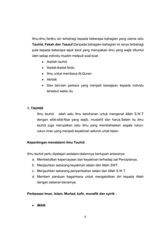 6
Ilmu-ilmu fardhu ain terbahagi kepada beberapa bahagian yang utama iaitu
Tauhid, Fekah dan Tasauf.Daripada bahagian-bahagian ini ianya terbahagi
pula kepada beberapa tajuk kecil yang merupakan ilmu yang wajib dituntut
oleh setiap individu muslim meliputi soal-soal :
Aqidah tauhid
Ibadat-ibadat fardu
Ilmu untuk membaca Al-Quran
Akhlak
Dan lain-lain perkara yang menjadi kewajipan kepada individu
tersebut waktu itu.
1. TAUHID
Ilmu tauhid ialah satu ilmu ketuhanan untuk mengenal Allah S.W.T
dengan sifat-sifat-Nya yang wajib, mustahil dan harus.Selain itu ilmu
tauhid juga merupakan satu ilmu yang membahaskan segala rukun-
rukun iman yang menjadi keyakinan seluruh umat Islam.
Kepentingan mendalami ilmu Tauhid
Ilmu tauhid perlu dipelajari sedalam-dalamnya bertujuan antaranya:
a. Membetulkan kepercayaan dan keyakinan terhadap zat Penciptanya.
b. Menjauhkan sebarang keyakinan selain dari Allah SWT.
c. Menjauhkan sebarang penyembahan selain dari Allah S.W.T
d. Memberi panduan bagaimana untuk mengabdikan diri kepada Allah
dengan sebenar-benarnya.
Perbezaan Iman, Islam, Murtad, kafir, munafik dan syirik :
IMAN
 