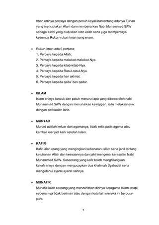 7
Iman ertinya percaya dengan penuh keyakinantentang adanya Tuhan
yang menciptakan Alam dan membenarkan Nabi Muhammad SAW
sebagai Nabi yang diutuskan oleh Allah serta juga mempercayai
kesemua Rukun-rukun Iman yang enam.
Rukun Iman ada 6 perkara;
1. Percaya kepada Allah.
2. Percaya kepada malaikat-malaikat-Nya.
3. Percaya kepada kitab-kitab-Nya.
4. Percaya kepada Rasul-rasul-Nya.
5. Percaya kepada hari akhirat.
6. Percaya kepada qada‟ dan qadar.
ISLAM
Islam ertinya tunduk dan patuh menurut apa yang dibawa oleh nabi
Muhammad SAW dengan menunaikan kewajipan, iaitu melaksanakn
dengan perbuatan lahir.
MURTAD
Murtad adalah keluar dari agamanya, tidak setia pada agama atau
kembali menjadi kafir setelah Islam.
KAFIR
Kafir ialah orang yang mengingkari kebenaran Islam serta jahil tentang
ketuhanan Allah dan keesaannya dan jahil mengenai kerasulan Nabi
Muhammad SAW. Seseorang yang kafir boleh menghilangkan
kekafirannya dengan mengucapkan dua khalimah Syahadat serta
mengetahui syarat-syarat sahnya.
MUNAFIK
Munafik ialah seorang yang menzahirkan dirinya beragama Islam tetapi
sebenarnya tidak beriman atau dengan kata lain mereka ini berpura-
pura.
 