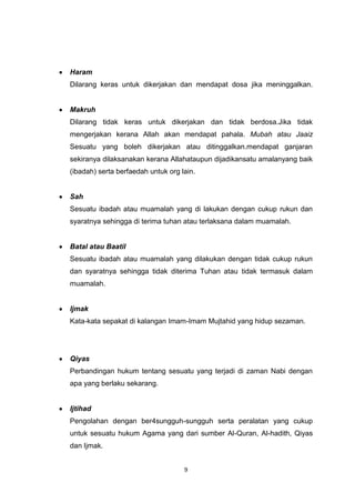 9
Haram
Dilarang keras untuk dikerjakan dan mendapat dosa jika meninggalkan.
Makruh
Dilarang tidak keras untuk dikerjakan dan tidak berdosa.Jika tidak
mengerjakan kerana Allah akan mendapat pahala. Mubah atau Jaaiz
Sesuatu yang boleh dikerjakan atau ditinggalkan.mendapat ganjaran
sekiranya dilaksanakan kerana Allahataupun dijadikansatu amalanyang baik
(ibadah) serta berfaedah untuk org lain.
Sah
Sesuatu ibadah atau muamalah yang di lakukan dengan cukup rukun dan
syaratnya sehingga di terima tuhan atau terlaksana dalam muamalah.
Batal atau Baatil
Sesuatu ibadah atau muamalah yang dilakukan dengan tidak cukup rukun
dan syaratnya sehingga tidak diterima Tuhan atau tidak termasuk dalam
muamalah.
Ijmak
Kata-kata sepakat di kalangan Imam-Imam Mujtahid yang hidup sezaman.
Qiyas
Perbandingan hukum tentang sesuatu yang terjadi di zaman Nabi dengan
apa yang berlaku sekarang.
Ijtihad
Pengolahan dengan ber4sungguh-sungguh serta peralatan yang cukup
untuk sesuatu hukum Agama yang dari sumber Al-Quran, Al-hadith, Qiyas
dan Ijmak.
 