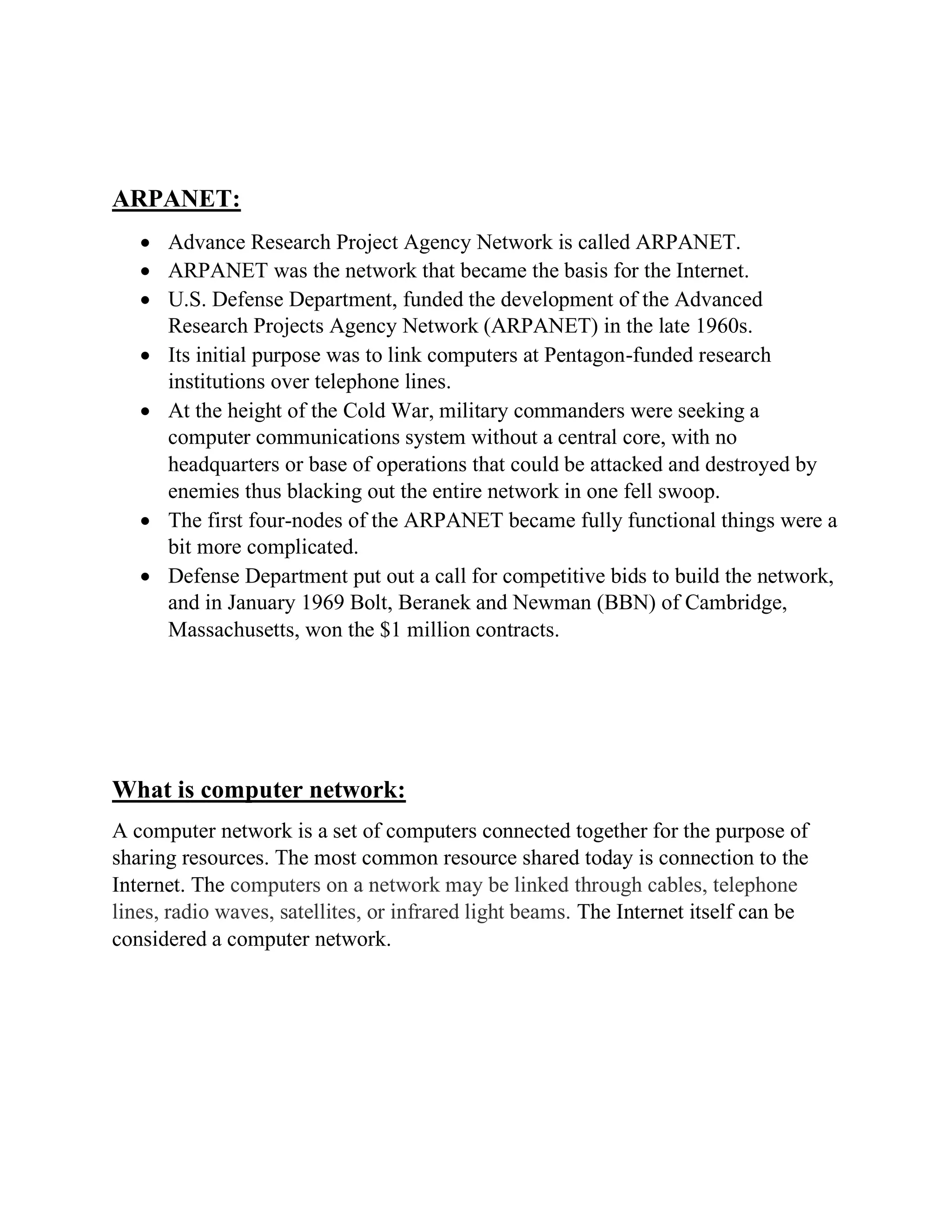 ARPANET:
• Advance Research Project Agency Network is called ARPANET.
• ARPANET was the network that became the basis for the Internet.
• U.S. Defense Department, funded the development of the Advanced
Research Projects Agency Network (ARPANET) in the late 1960s.
• Its initial purpose was to link computers at Pentagon-funded research
institutions over telephone lines.
• At the height of the Cold War, military commanders were seeking a
computer communications system without a central core, with no
headquarters or base of operations that could be attacked and destroyed by
enemies thus blacking out the entire network in one fell swoop.
• The first four-nodes of the ARPANET became fully functional things were a
bit more complicated.
• Defense Department put out a call for competitive bids to build the network,
and in January 1969 Bolt, Beranek and Newman (BBN) of Cambridge,
Massachusetts, won the $1 million contracts.
What is computer network:
A computer network is a set of computers connected together for the purpose of
sharing resources. The most common resource shared today is connection to the
Internet. The computers on a network may be linked through cables, telephone
lines, radio waves, satellites, or infrared light beams. The Internet itself can be
considered a computer network.
 