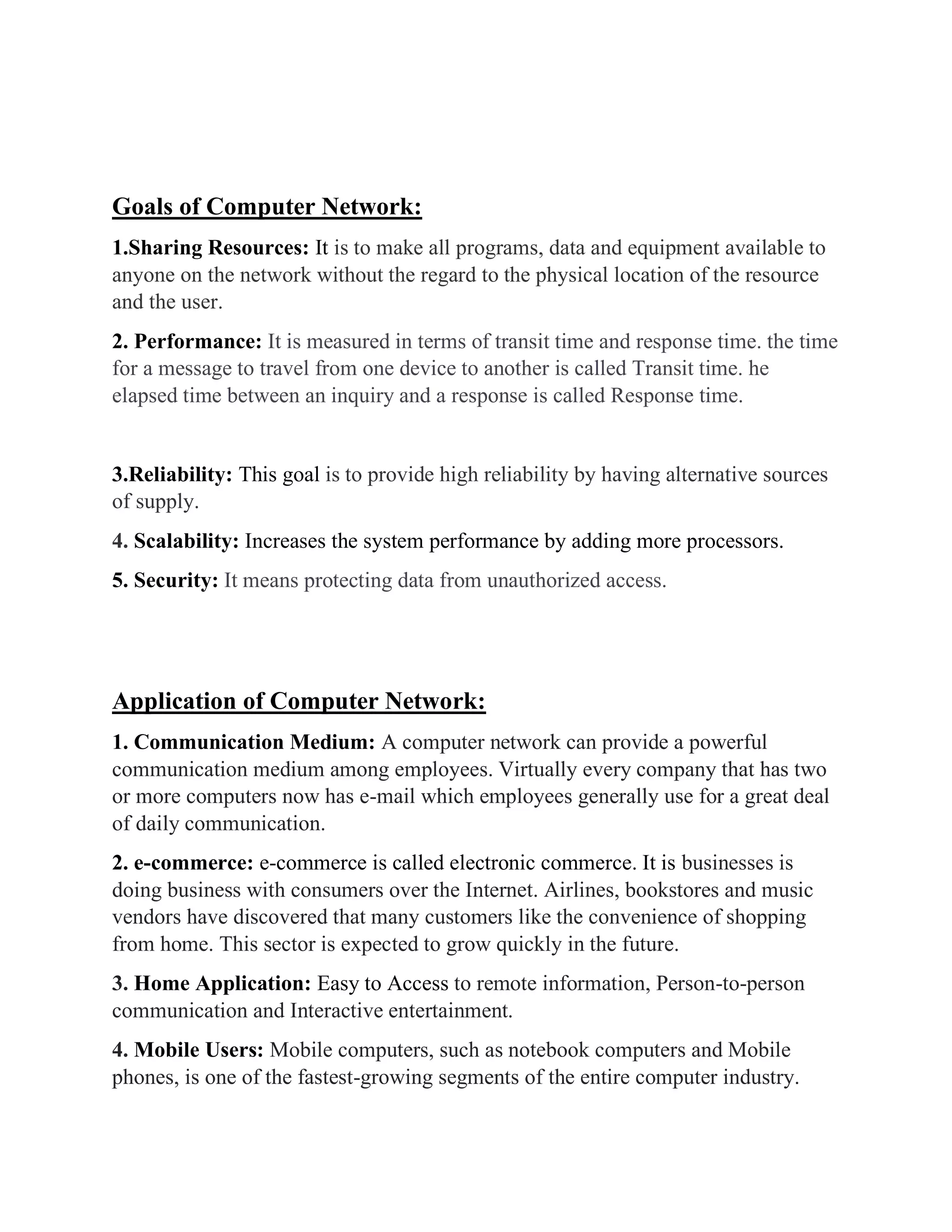 Goals of Computer Network:
1.Sharing Resources: It is to make all programs, data and equipment available to
anyone on the network without the regard to the physical location of the resource
and the user.
2. Performance: It is measured in terms of transit time and response time. the time
for a message to travel from one device to another is called Transit time. he
elapsed time between an inquiry and a response is called Response time.
3.Reliability: This goal is to provide high reliability by having alternative sources
of supply.
4. Scalability: Increases the system performance by adding more processors.
5. Security: It means protecting data from unauthorized access.
Application of Computer Network:
1. Communication Medium: A computer network can provide a powerful
communication medium among employees. Virtually every company that has two
or more computers now has e-mail which employees generally use for a great deal
of daily communication.
2. e-commerce: e-commerce is called electronic commerce. It is businesses is
doing business with consumers over the Internet. Airlines, bookstores and music
vendors have discovered that many customers like the convenience of shopping
from home. This sector is expected to grow quickly in the future.
3. Home Application: Easy to Access to remote information, Person-to-person
communication and Interactive entertainment.
4. Mobile Users: Mobile computers, such as notebook computers and Mobile
phones, is one of the fastest-growing segments of the entire computer industry.
 