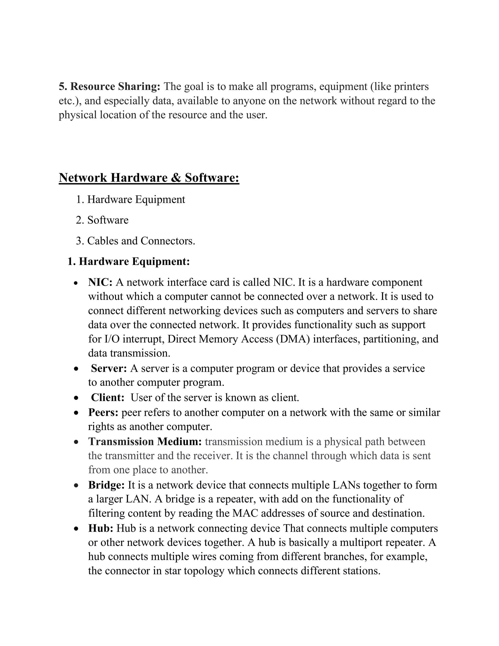 5. Resource Sharing: The goal is to make all programs, equipment (like printers
etc.), and especially data, available to anyone on the network without regard to the
physical location of the resource and the user.
Network Hardware & Software:
1. Hardware Equipment
2. Software
3. Cables and Connectors.
1. Hardware Equipment:
• NIC: A network interface card is called NIC. It is a hardware component
without which a computer cannot be connected over a network. It is used to
connect different networking devices such as computers and servers to share
data over the connected network. It provides functionality such as support
for I/O interrupt, Direct Memory Access (DMA) interfaces, partitioning, and
data transmission.
• Server: A server is a computer program or device that provides a service
to another computer program.
• Client: User of the server is known as client.
• Peers: peer refers to another computer on a network with the same or similar
rights as another computer.
• Transmission Medium: transmission medium is a physical path between
the transmitter and the receiver. It is the channel through which data is sent
from one place to another.
• Bridge: It is a network device that connects multiple LANs together to form
a larger LAN. A bridge is a repeater, with add on the functionality of
filtering content by reading the MAC addresses of source and destination.
• Hub: Hub is a network connecting device That connects multiple computers
or other network devices together. A hub is basically a multiport repeater. A
hub connects multiple wires coming from different branches, for example,
the connector in star topology which connects different stations.
 