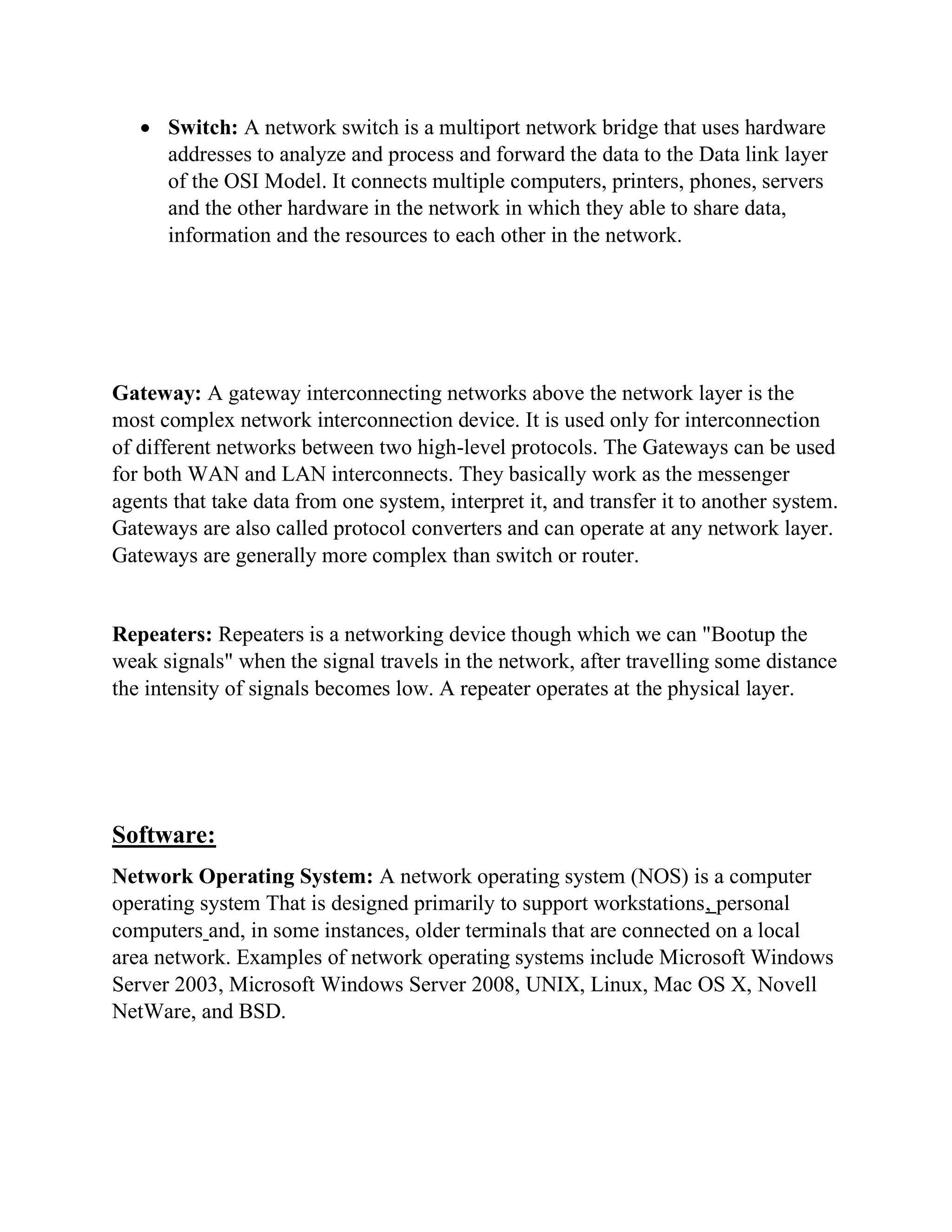 • Switch: A network switch is a multiport network bridge that uses hardware
addresses to analyze and process and forward the data to the Data link layer
of the OSI Model. It connects multiple computers, printers, phones, servers
and the other hardware in the network in which they able to share data,
information and the resources to each other in the network.
Gateway: A gateway interconnecting networks above the network layer is the
most complex network interconnection device. It is used only for interconnection
of different networks between two high-level protocols. The Gateways can be used
for both WAN and LAN interconnects. They basically work as the messenger
agents that take data from one system, interpret it, and transfer it to another system.
Gateways are also called protocol converters and can operate at any network layer.
Gateways are generally more complex than switch or router.
Repeaters: Repeaters is a networking device though which we can "Bootup the
weak signals" when the signal travels in the network, after travelling some distance
the intensity of signals becomes low. A repeater operates at the physical layer.
Software:
Network Operating System: A network operating system (NOS) is a computer
operating system That is designed primarily to support workstations, personal
computers and, in some instances, older terminals that are connected on a local
area network. Examples of network operating systems include Microsoft Windows
Server 2003, Microsoft Windows Server 2008, UNIX, Linux, Mac OS X, Novell
NetWare, and BSD.
 
