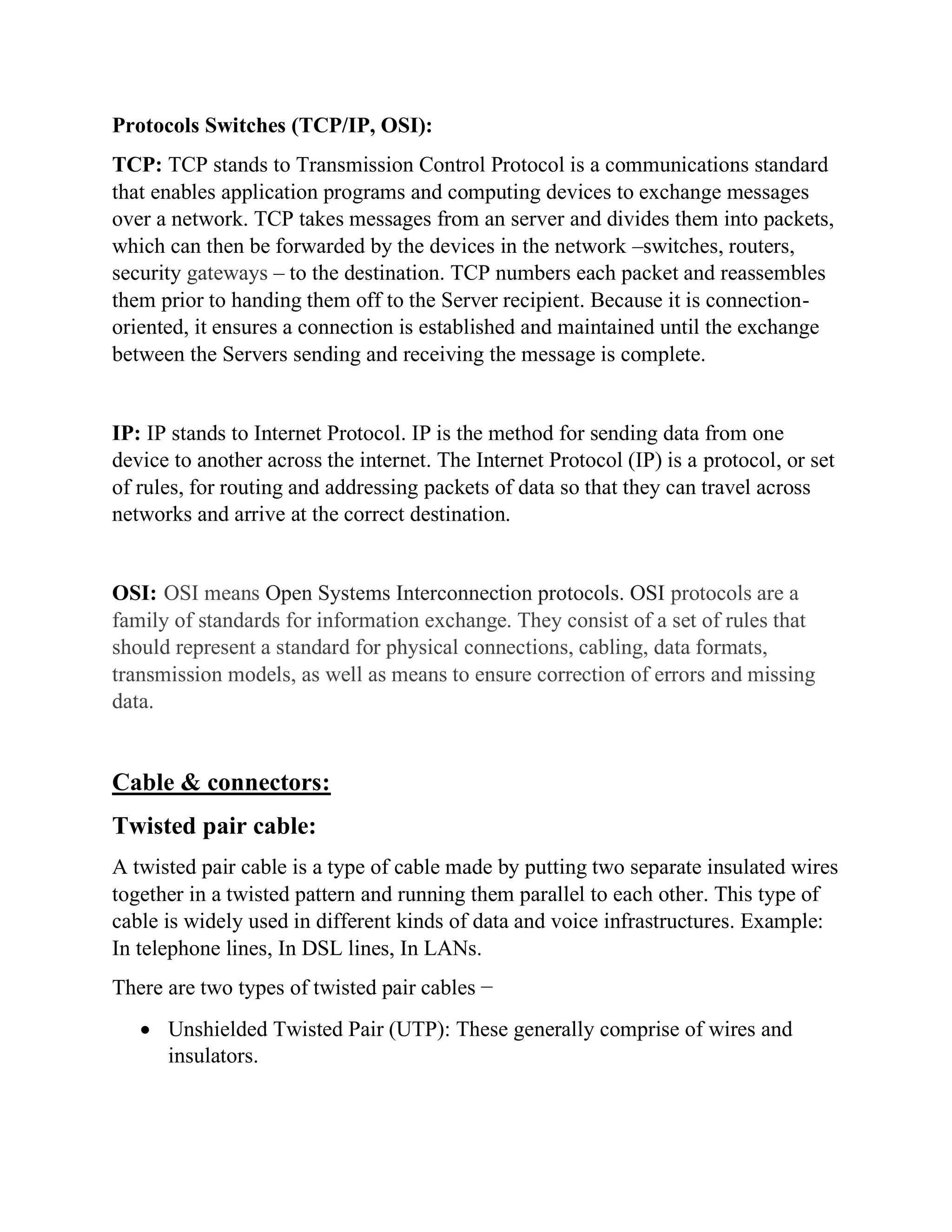 Protocols Switches (TCP/IP, OSI):
TCP: TCP stands to Transmission Control Protocol is a communications standard
that enables application programs and computing devices to exchange messages
over a network. TCP takes messages from an server and divides them into packets,
which can then be forwarded by the devices in the network –switches, routers,
security gateways – to the destination. TCP numbers each packet and reassembles
them prior to handing them off to the Server recipient. Because it is connection-
oriented, it ensures a connection is established and maintained until the exchange
between the Servers sending and receiving the message is complete.
IP: IP stands to Internet Protocol. IP is the method for sending data from one
device to another across the internet. The Internet Protocol (IP) is a protocol, or set
of rules, for routing and addressing packets of data so that they can travel across
networks and arrive at the correct destination.
OSI: OSI means Open Systems Interconnection protocols. OSI protocols are a
family of standards for information exchange. They consist of a set of rules that
should represent a standard for physical connections, cabling, data formats,
transmission models, as well as means to ensure correction of errors and missing
data.
Cable & connectors:
Twisted pair cable:
A twisted pair cable is a type of cable made by putting two separate insulated wires
together in a twisted pattern and running them parallel to each other. This type of
cable is widely used in different kinds of data and voice infrastructures. Example:
In telephone lines, In DSL lines, In LANs.
There are two types of twisted pair cables −
• Unshielded Twisted Pair (UTP): These generally comprise of wires and
insulators.
 