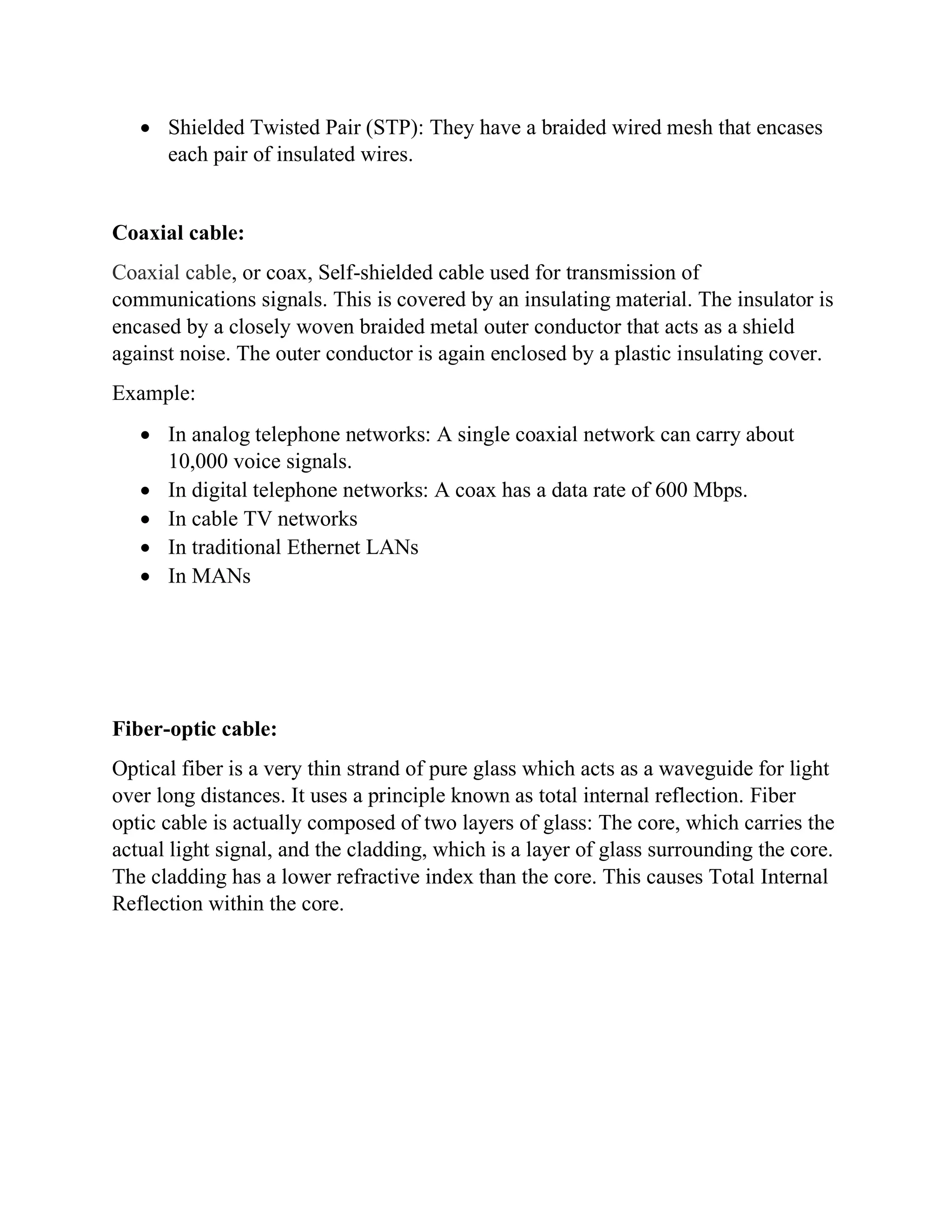 • Shielded Twisted Pair (STP): They have a braided wired mesh that encases
each pair of insulated wires.
Coaxial cable:
Coaxial cable, or coax, Self-shielded cable used for transmission of
communications signals. This is covered by an insulating material. The insulator is
encased by a closely woven braided metal outer conductor that acts as a shield
against noise. The outer conductor is again enclosed by a plastic insulating cover.
Example:
• In analog telephone networks: A single coaxial network can carry about
10,000 voice signals.
• In digital telephone networks: A coax has a data rate of 600 Mbps.
• In cable TV networks
• In traditional Ethernet LANs
• In MANs
Fiber-optic cable:
Optical fiber is a very thin strand of pure glass which acts as a waveguide for light
over long distances. It uses a principle known as total internal reflection. Fiber
optic cable is actually composed of two layers of glass: The core, which carries the
actual light signal, and the cladding, which is a layer of glass surrounding the core.
The cladding has a lower refractive index than the core. This causes Total Internal
Reflection within the core.
 