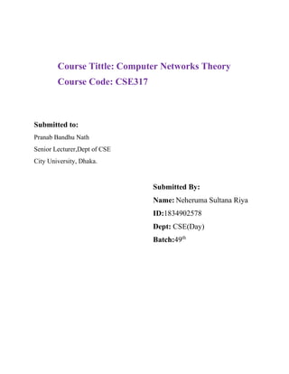 Course Tittle: Computer Networks Theory
Course Code: CSE317
Submitted to:
Pranab Bandhu Nath
Senior Lecturer,Dept of CSE
City University, Dhaka.
Submitted By:
Name: Neheruma Sultana Riya
ID:1834902578
Dept: CSE(Day)
Batch:49th
 