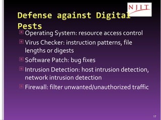 Operating System: resource access control Virus Checker: instruction patterns, file lengths or digests Software Patch: bug fixes Intrusion Detection: host intrusion detection, network intrusion detection Firewall: filter unwanted/unauthorized traffic 